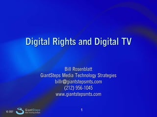 Slide 1




             Digital Rights and Digital TV

                                                        Bill Rosenblatt
                                           GiantSteps Media Technology Strategies
                                                  billr@giantstepsmts.com
                                                       (212) 956-1045
                                                   www.giantstepsmts.com


    © 2007
             GiantSteps                                        1
             Media Technology Strategies
 