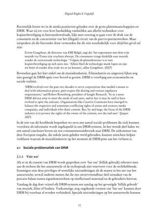Digital Rights & Copyleft
  (cc) David Coppoolse - Some Rights Reserved - This work is licensed under the Creative Commons Attribution-Noncommercial-Share Alike 2.0 Belgium
                                                                        License.



Recentelijk horen we in de media positievere geluiden over de grote platenmaatschappijen en
DRM. Waar zij tot voor kort hardnekkig vasthielden aan allerlei technieken voor
kopieerbeveiliging in Internetdownloads, lijkt men overstag te gaan voor de druk van de
consument en de concurrentie van het (illegale) circuit van de peer-to-peernetwerken. Maar
uitspraken als die hieronder doen vermoeden dat dit niet noodzakelijk voor altijd het geval zal
zijn:
       Erwin Goegebeur, de directeur van EMI België, zegt dat ‘het experiment met drm-vrije
       muziek via iTunes zijn vruchten afwerpt. De consument vraagt duidelijk naar muziek
       zonder de verwarrende technologie.’ Volgens de platendirecteur is er met
       kopieerbeveiliging op zich niets mis. ‘Alleen bleef de technologie mank lopen en zijn
       we beter af zonder drm zoals we ze nu kennen’, aldus Goegebeur. (2007)
Bovendien gaat het hier enkel om de muziekindustrie. Filmindustrie en uitgeverij lijken nog
niet geneigd de DRM-optie over boord te gooien. DRM is voorlopig een economische en
sociale realiteit.
       ‘DRM evolved over the past two decades to serve corporations that needed a means to
       deal with information piracy, peer-to-peer file sharing and various regulatory
       requirements,’ said Robert Rosenberg, president of Insight Research. ‘So in a sense
       DRM did not arise to meet the needs of end users, and in fact it may be said to have
       evolved to spite the end user. Organisations like Creative Commons have emerged to
       balance the respective and sometimes conflicting rights of artists and creators, media
       companies, and individuals who share content. But, by and large, the focus of the DRM
       industry is to protect the rights of the owner of the content, not the end user.’ (Jaques
       2007)
In de rest van dit hoofdstuk bespreken we eerst een aantal sociale problemen die zich kunnen
voordoen als informatie wordt ingekapseld in een DRM-systeem. In het tweede deel halen we
een aantal conclusies boven uit een consumentenonderzoek naar DRM. De uitkomsten van
deze Europese enquête, die enkele jaren geleden werd gehouden, kunnen misschien helpen
verklaren waarom de muziekindustrie op het moment de DRM-piste aan het verlaten is.

2.1 Sociale problematiek van DRM

2.1.1 ‘Fair use’
Als er in de context van DRM wordt gesproken over ‘fair use’ (billijk gebruik) refereert men
aan de rechten die het auteursrecht of de rechtspraak niet reserveert voor de rechthebbende.
Sommigen zien deze privileges of wettelijke uitzonderingen als de mazen in het net van het
auteursrecht, terwijl anderen menen dat die een onvervreemdbaar deel uitmaken van de
precaire balans tussen eigendomsrechten op intellectueel materiaal en de gebruikers hiervan.
Vandaag de dag doet vrijwel elk DRM-systeem een aanslag op het gevestigde ‘billijk gebruik’
van muziek, films of boeken. Toekomstige, nog ongekende vormen van ‘fair use’ kunnen door
DRM bij voorbaat al worden verhinderd. Speciale uitzonderingen op het auteursrecht kunnen


                                                                        11
 
