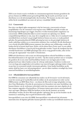 Digital Rights & Copyleft
  (cc) David Coppoolse - Some Rights Reserved - This work is licensed under the Creative Commons Attribution-Noncommercial-Share Alike 2.0 Belgium
                                                                        License.



Zelfs in een situatie waarin overheden en consumentenorganisaties kunnen garanderen dat
privacy binnen een DRM-systeem gewaarborgd blijft, ligt de macht aan de kant van de
distributeur en is de informatiegebruiker dus kwetsbaar. We kunnen ons dan ook vragen
stellen bij de wenselijkheid van zoiets als ‘privacy vriendelijke’-DRM.

2.1.3 Concurrentie
Een risico van digital rights management is dat het innovatie, concurrentie en keuze­
mogelijkheden voor de consument in de weg kan staan. DRM kan gebruikt worden om
kunstmatige beperkingen op te leggen. Daardoor worden buitenstaanders uitgesloten van
concurrentie. DRM-standaarden lijken in eerste instantie een oplossing voor allerlei
compatibiliteitsproblemen te zijn, maar dit is mogelijk niet zo. Zeker als zo’n standaard wordt
ontwikkeld door een kartel van gevestigde bedrijven binnen een sector, is waakzaamheid
geboden. Een gestandaardiseerde DMR-oplossing laat juist toe dat gevestigde bedrijven de
markt onderling verdelen en zo concurrentie uitsluiten. Een voorbeeld: Als alle distributeurs
voor e-books hetzelfde DRM-systeem toepassen, kan iedereen met willekeurige e-reader alle
boeken die hij in licentie heeft lezen. Echter, als de achtste Harry Potter maar via een enkele
distributeur beschikbaar is, kan de prijs hoog gehouden worden. Vanuit dit standpunt kan het
wettelijk beschermen van DRM-oplossingen dan ook in vraag gesteld worden, zeker als het
erom gaat de zogenaamde ‘vrije markt’ te beschermen.
DRM stelt distributeurs ook in staat om informatiegoederen selectief beschikbaar te maken.
Een bekend fenomeen is de regiocode voor dvd’s. Op deze manier probeert men te vermijden
dat goederen die in een armer land beschikbaar komen voor een lagere prijs worden
geïmporteerd naar rijkere landen en daar de verkoop ondermijnen. Goederen worden eerst
voor een hoge prijs aangeboden in de markten waar men de hoogste opbrengst denkt te halen,
en pas later in economisch minder interessante gebieden. Arme landen beschikken op die
manier altijd het laatst over informatiegoederen – pas als rijkere markten verzadigd zijn, komt
materiaal beschikbaar in ontwikkelingslanden.

2.1.4 Afhankelijkheid & Interoperabiliteit
Dat DRM de consument zeer afhankelijk kan maken van de leverancier van de informatie,
toont het recente geval waarbij Microsoft de stekker uit de autorisatieservers trekt van het
DRM-systeem van MSN Music Store – een dienst die Microsoft al enige tijd geleden verving
door Zune Marketplace. Doordat de autorisatieservers binnenkort niet meer beschikbaar zijn,
kunnen klanten van de verdwenen webwinkel straks hun nummers niet meer afspelen als zij
hun computer upgraden of herinstalleren. Ze kunnen immers geen nieuwe autorisatiesleutels
meer aanvragen. (Molenaar 2008) Dat betekent in feite dat die nummers op termijn
onbruikbaar worden. De door Microsoft geboden ‘oplossing’ (het op cd-rom branden van de
nummers) is omslachtig, duur en geeft kwaliteitsverlies. (2008)
Interoperabiliteit is een risico bij DRM. Interoperabiliteit veronderstelt dat informatie­
materialen door de legitime gebruiker kunnen gebruikt worden op verschillende manieren, dus


                                                                        14
 