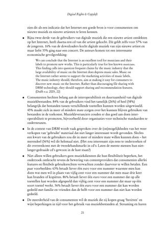 Digital Rights & Copyleft
(cc) David Coppoolse - Some Rights Reserved - This work is licensed under the Creative Commons Attribution-Noncommercial-Share Alike 2.0 Belgium
                                                                      License.



       zien dit als een indicatie dat het Internet een goede bron is voor consumenten om
       nieuwe muziek en nieuwe artiesten te leren kennen.
  ●    Bijna twee derde van de gebruikers van digitale muziek die een nieuwe artiest ontdekten
       op het Internet, heeft daarna een cd van die artiest gekocht. Dit geldt zelfs voor 57% van
       de jongeren. 16% van de downloaders kocht digitale muziek van zijn nieuwe artiest en
       maar liefst 33% ging naar een concert. De auteurs komen tot een interessante
       economische gevolgtrekking:
                 We can conclude that the Internet is an excellent tool for musicians and their
                 labels to promote new works. This is particularly true for less known musicians.
                 This finding calls into question frequent claims by the music industry that the
                 large availability of music on the Internet does depress music sales. Music on
                 the Internet rather seems to support the marketing activities of music labels.
                 The music industry should, therefore, aim at making it easy for consumers to
                 discover new music on the Internet. Rather than discouraging file sharing with
                 DRM technology, they should support sharing and recommendation features.
                 (Dufft e.a. 2005, 22)
  ●    Consumenten hechten belang aan de interoperabiliteit en duurzaamheid van digitale
       muziekbestanden. 84% van de gebruikers vind het tamelijk (26%) of heel (58%)
       belangrijk dat bestanden tussen verschillende toestellen kunnen worden uitgewisseld.
       45% maakt zich in meer of mindere mate zorgen over het kunnen blijven gebruiken van
       bestanden in de toekomst. Muziekleveranciers zouden er dus goed aan doen inter­
       operabiliteit te promoten, bijvoorbeeld door organisaties voor technische standaarden te
       ondersteunen.
  ●    In de context van DRM wordt vaak gesproken over de (on)mogelijkheden van het weer
       verkopen van ‘gebruikt’ materiaal dat niet langer interessant wordt gevonden. Slechts
       een kwart van de gebruikers zou dit in meer of mindere mate willen kunnen doen – het
       merendeel (56%) wil dit helemaal niet. (Het zou interessant zijn eens te onderzoeken of
       dit overeenkomt met de tweedehandsmarkt in cd's: Laten de meeste mensen hun niet-
       langer-gedraaide cd's gewoon in de kast staan?)
  ●    Niet alleen willen gebruikers geen muziekdiensten die hun flexibiliteit beperken, het
       onderzoek ontkracht tevens de bewering van contentproviders dat consumenten allerlei
       features en flexibele gebruiksrechten verwachten zonder daarvoor te willen betalen. Een
       paar voorbeelden: 63% betaalt liever één euro voor een nummer waarmee men kan
       doen wat men wil in plaats van vijfig cent voor een nummer dat men maar drie keer
       kan branden of kopiëren. 86% betaalt liever één euro voor een nummer dat op alle
       toestellen kan worden afgespeeld dan vijftig cent voor een nummer dat maar op één
       soort toestel werkt. 56% betaalt liever één euro voor een nummer dat kan worden
       gedeeld met familie en vrienden dan de helft voor een nummer dan niet kan worden
       gedeeld.
  ●    De meerderheid van de consumenten wil de muziek die zij kopen graag ‘bezitten’ en
       wijst beperkingen in tijd voor het gebruik van muziekbestanden af. Streaming en huren

                                                                      21
 