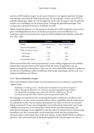 Digital Rights & Copyleft
  (cc) David Coppoolse - Some Rights Reserved - This work is licensed under the Creative Commons Attribution-Noncommercial-Share Alike 2.0 Belgium
                                                                        License.



meeste) en GPL (enkele), en geen van de nieuwe licenties is ooit algemeen gebruikt. De enige
uitzondering is misschien de Hacktivismo-licentie, die een radicalere versie is van de GLP en
politieke beperkingen oplegt voor het (her)gebruik van de code. Zo mag de code niet gebruikt
worden voor schendingen van de mensenrechten. Vanwege die gebruiksbeperkingen is het
overigens geen opensource-licentie in de definitie van OSI.
Enkele statistische gegevens over de opensource-licenties die in 2005 in gebruik waren op twee
grote ontwikkelplatformen laten zien dat het grootste deel van de ontwikkelaars van
opensource-software hun programma’s onder een GPL(-achtige) licentie openbaar maakt (De
Laat 2005, 1520):

                   Platform                                         Freshmeat                          Sourceforge
                   Website                                   http://freshmeat.net/              http://sourceforge.net/
                   Aantal softwarepaketten                             36.000                              60.000
                   Onder een licentie van de...
                   ... GPL-familie                                       77%                                 79%
                   ... BSD-familie                                       15%                                 14%
                   In het publiek domein                                1,3%                                2,6%

Slechts een heel klein deel van de programmatuur wordt volledig vrijgegeven in het publieke
domein (door afstand te doen van het auteursrecht). De meeste programmeurs die aan
opensource-projecten werken kiezen er dus voor om auteursrechtelijke aanspraak te maken op
de code die ze beschikbaar stellen én stellen dat toekomstige aanpassingen aan hun code voor
iedereen beschikbaar moet blijven.

3.1.4 Een revolutionair concept?
Is het vrij beschikbaar willen houden van softwarebroncode een revolutionair concept? Niet
volgens Lessig:
       [Stallman] was seeking a way to rebuild a kind of freedom that was taken for granted
       before. Through the affirmative use of licenses that bind copyrighted code, Stallman
       was affirmatively reclaiming a space where free software would survive. He was
       actively protecting what before had been passively guaranteed. (2004, 280)
De aanhangers van opensource zijn van mening dat kunnen voortbouwen op elkaars werk
noodzakelijk is voor het creëren van goede software. Dit is vergelijkbaar met de werkwijze in
de academische wereld, waar het kunnen kennisnemen van elkaars werk ook van essentieel
belang wordt geacht. In een wetenschappelijke context behoudt de onderzoeker meestal zijn
volledige auteursrechten. In de wetenschap volstaat het dat men kennis kan nemen van
andermans bevindingen in een vakgebied, en dus dat teksten en de kennis die erin besloten ligt
beschikbaar zijn. Het voortschrijden van de wetenschap wordt niet direct gediend door
bestaande teksten te herwerken maar eerder door nieuwe, oorspronkelijke ideeën en teksten te
genereren. Het auteursrecht (met de daarbinnen gedefinieerde uitzonderingen voor bijvoor­

                                                                        28
 