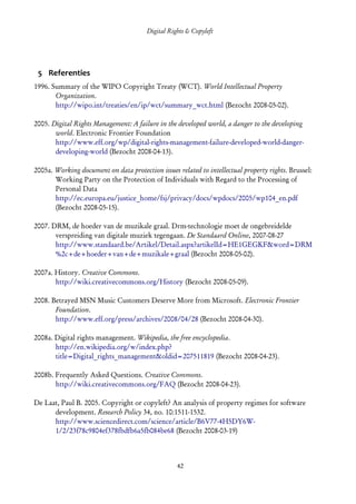 Digital Rights & Copyleft
   (cc) David Coppoolse - Some Rights Reserved - This work is licensed under the Creative Commons Attribution-Noncommercial-Share Alike 2.0 Belgium
                                                                         License.




 5 Referenties
1996. Summary of the WIPO Copyright Treaty (WCT). World Intellectual Property
       Organization.
       http://wipo.int/treaties/en/ip/wct/summary_wct.html (Bezocht 2008-05-02).

2005. Digital Rights Management: A failure in the developed world, a danger to the developing
       world. Electronic Frontier Foundation
       http://www.eff.org/wp/digital-rights-management-failure-developed-world-danger-
       developing-world (Bezocht 2008-04-13).

2005a. Working document on data protection issues related to intellectual property rights. Brussel:
       Working Party on the Protection of Individuals with Regard to the Processing of
       Personal Data
       http://ec.europa.eu/justice_home/fsj/privacy/docs/wpdocs/2005/wp104_en.pdf
       (Bezocht 2008-05-15).

2007. DRM, de hoeder van de muzikale graal. Drm-technologie moet de ongebreidelde
       verspreiding van digitale muziek tegengaan. De Standaard Online, 2007-08-27
       http://www.standaard.be/Artikel/Detail.aspx?artikelId=HE1GEGKF&word=DRM
       %2c+de+hoeder+van+de+muzikale+graal (Bezocht 2008-05-02).

2007a. History. Creative Commons.
       http://wiki.creativecommons.org/History (Bezocht 2008-05-09).

2008. Betrayed MSN Music Customers Deserve More from Microsoft. Electronic Frontier
       Foundation.
       http://www.eff.org/press/archives/2008/04/28 (Bezocht 2008-04-30).

2008a. Digital rights management. Wikipedia, the free encyclopedia.
       http://en.wikipedia.org/w/index.php?
       title=Digital_rights_management&oldid=207511819 (Bezocht 2008-04-23).

2008b. Frequently Asked Questions. Creative Commons.
       http://wiki.creativecommons.org/FAQ (Bezocht 2008-04-23).

De Laat, Paul B. 2005. Copyright or copyleft? An analysis of property regimes for software
      development. Research Policy 34, no. 10:1511-1532.
      http://www.sciencedirect.com/science/article/B6V77-4H5DY6W-
      1/2/23f78c9804ef378fbdfb6a5fb084be68 (Bezocht 2008-03-19)



                                                                         42
 