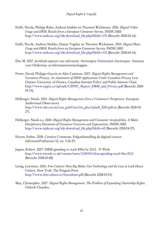 Digital Rights & Copyleft
   (cc) David Coppoolse - Some Rights Reserved - This work is licensed under the Creative Commons Attribution-Noncommercial-Share Alike 2.0 Belgium
                                                                         License.



Dufft, Nicole, Philipp Bohn, Andreas Stiehler en Thorsten Wichmann. 2006. Digital Video
       Usage and DRM. Results from a European Consumer Survey. INDICARE
       http://www.indicare.org/tiki-download_file.php?fileId=170 (Bezocht 2008-04-16).

Dufft, Nicole, Andreas Stiehler, Danny Vogeley en Thorsten Wichmann. 2005. Digital Music
       Usage and DRM. Results from an European Consumer Survey. INDICARE
       http://www.indicare.org/tiki-download_file.php?fileId=110 (Bezocht 2008-04-16).

Elst, M. 2007. Juridische aspecten van informatie. Antwerpen: Universiteit Antwerpen - Instituut
       voor Onderwijs- en Informatiewetenschappen .

Fewer, David, Philippe Gauvin en Alex Cameron. 2007. Digital Rights Management and
       Consumer Privacy. An Assessment of DRM Applications Under Canadian Privacy Law.
       Ottawa: University of Ottawa, Canadian Internet Policy and Public Interest Clinic
       http://www.cippic.ca/uploads/CIPPIC_Report_DRM_and_Privacy.pdf (Bezocht 2008-
       05-15).

Helberger, Natali. 2005. Digital Rights Management from a Consumer’s Perspective. European
      Audiovisual Observatory
      http://www.obs.coe.int/oea_publ/iris/iris_plus/iplus8_2005.pdf.en (Bezocht 2008-30-
      27).

Helberger, Natali e.a. 2004. Digital Rights Management and Consumer Acceptability. A Multi-
      Disciplinary Discussion of Consumer Concerns and Expectations. INDICARE
      http://www.indicare.org/tiki-download_file.php?fileId=60 (Bezocht 2008-04-27).

Hoorn, Esther. 2008. Creative Commons. Erfgoedinstelling als digitaal curator.
      InformatieProfessional 12, no. 3:26-29.

Jaques, Robert. 2007. DRM spending to reach $9bn by 2012. IT Week.
       http://www.itweek.co.uk/vnunet/news/2185545/drm-spending-reach-9bn-2012
       (Bezocht 2008-05-08).

Lessig, Lawrence. 2004. Free Culture: How Big Media Uses Technology and the Law to Lock Down
        Culture. New York: The Penguin Press
        http://www.free-culture.cc/freeculture.pdf (Bezocht 2008-05-01)

May, Christopher. 2007. Digital Rights Management. The Problem of Expanding Ownership Rights.
      Oxford: Chandos.




                                                                         43
 