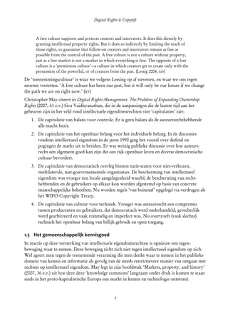 Digital Rights & Copyleft
  (cc) David Coppoolse - Some Rights Reserved - This work is licensed under the Creative Commons Attribution-Noncommercial-Share Alike 2.0 Belgium
                                                                        License.



       A free culture supports and protects creators and innovators. It does this directly by
       granting intellectual property rights. But it does so indirectly by limiting the reach of
       those rights, to guarantee that follow-on creators and innovators remain as free as
       possible from the control of the past. A free culture is not a culture without property,
       just as a free market is not a market in which everything is free. The opposite of a free
       culture is a ‘permission culture’—a culture in which creators get to create only with the
       permission of the powerful, or of creators from the past. (Lessig 2004, xiv)
De ‘toestemmingscultuur’ is waar we volgens Lessing op af stevenen, en waar we ons tegen
moeten verzetten. ‘A free culture has been our past, but it will only be our future if we change
the path we are on right now.’ (xv)
Christopher May citeert in Digital Rights Management. The Problem of Expanding Ownership
Rights (2007, 61 e.v.) Siva Vaidhyanathan, die in de aanpassingen die de laatste tijd aan het
gebeuren zijn in het veld rond intellectuele eigendomsrechten vier ‘capitulaties’ ziet:
    1. De capitulatie van balans voor controle. Er is geen balans als de auteursrechthebbende
       alle macht bezit.
    2. De capitulatie van het openbaar belang voor het individuele belang. In de discussies
       rondom intellectueel eigendom in de jaren 1990 ging het vooral over diefstal en
       pogingen de markt uit te breiden. Er was weinig publieke discussie over hoe auteurs­
       recht een algemeen goed kan zijn dat een rijk openbaar leven en diverse democratische
       cultuur bevordert.
    3. De capitulatie van democratisch overleg binnen natie-staten voor niet-verkozen,
       multilaterale, niet-gouvernementele organisaties. De bescherming van intellectueel
       eigendom was vroeger een locale aangelegenheid waarbij de bescherming van recht­
       hebbenden en de gebruikers op elkaar kon worden afgestemd op basis van concrete
       maatschappelijke behoeften. Nu worden regels ‘van buitenaf’ opgelegd via verdragen als
       het WIPO Copyright Treaty.
    4. De capitulatie van cultuur voor techniek. Vroeger was auteursrecht een compromis
       tussen producenten en gebruikers, dat democratisch werd onderhandeld, gerechtelijk
       werd gearbitreerd en vaak rommelig en imperfect was. Nu overtroeft (vaak slechte)
       techniek het openbaar belang van billijk gebruik en open toegang.

1.3 Het gemeenschappelijk kennisgoed
In reactie op deze versterking van intellectuele eigendomsrechten is opnieuw een tegen­
beweging waar te nemen. Deze beweging richt zich niet tegen intellectueel eigendom op zich.
Wel ageert men tegen de toenemende verarming die men denkt waar te nemen in het publieke
domein van kennis en informatie als gevolg van de steeds restrictievere manier van omgaan met
rechten op intellectueel eigendom. May legt in zijn hoofdstuk ‘Markets, property, and history’
(2007, 36 e.v.) uit hoe deze deze ‘knowledge commons’ langzaam onder druk is komen te staan
sinds in het proto-kapitalistische Europa een markt in kennis en technologie ontstond.



                                                                         7
 