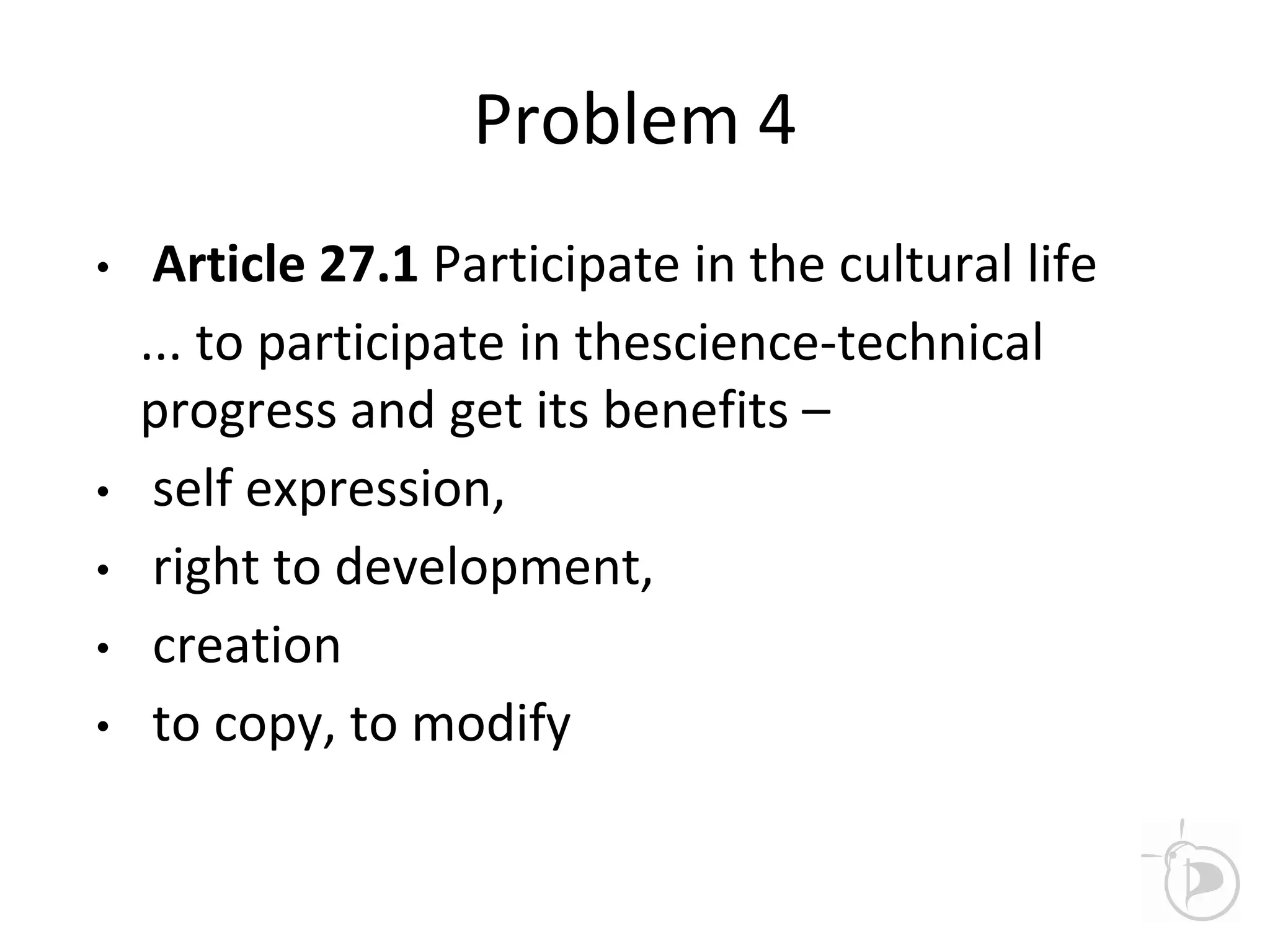 Problem 4
• Article 27.1 Participate in the cultural life
... to participate in thescience-technical
progress and get its benefits –
• self expression,
• right to development,
• creation
• to copy, to modify
 