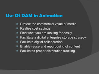 Use Of DAM in Animation Protect the commercial value of media Realize cost savings Find what you are looking for easily Facilitate a digital enterprise storage strategy Facilitate digital collaboration Enable reuse and repurposing of content Facilitates proper distribution tracking 
