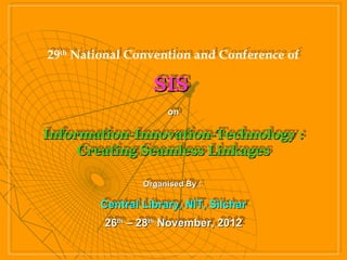29th National Convention and Conference of
29th National Convention and Conference of

                  SIS
                  SIS
                       on
                      on

Information-Innovation-Technology ::
Information-Innovation-Technology
     Creating Seamless Linkages
     Creating Seamless Linkages

                Organised By ::
                Organised By

        Central Library, NIT, Silchar
        Central Library, NIT, Silchar
         26th – 28th November, 2012
         26th – 28th November, 2012
 