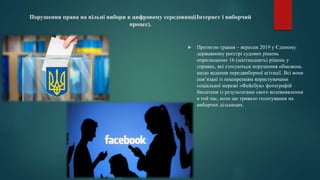 Порушення права на вільні вибори в цифровому середовищі(Інтернет і виборчий
процес).
 Протягом травня – вересня 2019 у Єдиному
державному реєстрі судових рішень
оприлюднено 16 (шістнадцять) рішень у
справах, які стосуються порушення обмежень
щодо ведення передвиборної агітації. Всі вони
пов’язані із поширенням користувачами
соціальної мережі «Фейсбук» фотографій
бюлетеня із результатами свого волевиявлення
в той час, коли ще тривало голосування на
виборчих дільницях.
 