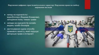 Порушення цифрових прав індивідуального характеру Порушення права на свободу
вираження поглядів
 напад на журналіста і
відеоблогера (Вадима Комарова),
заподіяння йому тяжких травм
 напади на журналістів онлайн
видань та/або блогерів
 застосування судом способу
правового захисту, який порушує
авторське право в Інтернеті
 