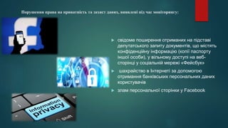 Порушення права на приватність та захист даних, виявлені під час моніторингу:
 свідоме поширення отриманих на підставі
депутатського запиту документів, що містять
конфіденційну інформацію (копії паспорту
іншої особи), у вільному доступі на веб-
сторінці у соціальній мережі «Фейсбук»
 шахрайство в Інтернеті за допомогою
отримання банківських персональних даних
користувачів
 злам персональної сторінки у Facebook
 