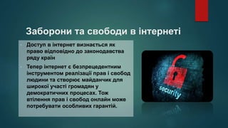 Заборони та свободи в інтернеті
• Доступ в інтернет визнається як
право відповідно до законодавства
ряду країн
• Тепер інтернет є безпрецедентним
інструментом реалізації прав і свобод
людини та створює майданчик для
широкої участі громадян у
демократичних процесах. Тож
втілення прав і свобод онлайн може
потребувати особливих гарантій.
 