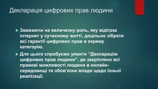 Декларація цифрових прав людини
 Зважаючи на величезну роль, яку відіграє
інтернет у сучасному житті, доцільно зібрати
всі гарантії цифрових прав в окрему
категорію.
 Для цього спробуємо уявити “Декларацію
цифрових прав людини”, де закріплено всі
правові можливості людини в онлайн-
середовищі та обов’язки влади щодо їхньої
реалізації.
 