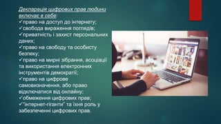 Декларація цифрових прав людини
включає в себе:
право на доступ до інтернету;
свобода вираження поглядів;
приватність і захист персональних
даних;
право на свободу та особисту
безпеку;
право на мирні зібрання, асоціації
та використання електронних
інструментів демократії;
право на цифрове
самовизначення, або право
відключатися від онлайну;
обмеження цифрових прав;
“інтернет-гіганти” та їхня роль у
забезпеченні цифрових прав.
 