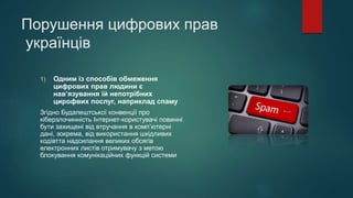 Порушення цифрових прав
українців
1) Одним із способів обмеження
цифрових прав людини є
нав’язування їй непотрібних
цирофвих послуг, наприклад спаму
Згідно Будапештської конвенції про
кіберзлочинність Інтернет-користувачі повинні
бути захищені від втручання в комп’ютерні
дані, зокрема, від використання шкідливих
кодівтта надсилання великих обсягів
електронних листів отримувачу з метою
блокування комунікаційних функцій системи
 