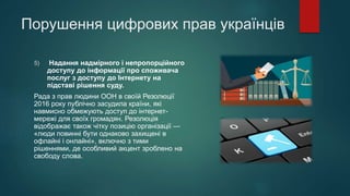 Порушення цифрових прав українців
5) Надання надмірного і непропорційного
доступу до інформації про споживача
послуг з доступу до Інтернету на
підставі рішення суду.
Рада з прав людини ООН в своїй Резолюції
2016 року публічно засудила країни, які
навмисно обмежують доступ до інтернет-
мережі для своїх громадян. Резолюція
відображає також чітку позицію організації —
«люди повинні бути однаково захищені в
офлайні і онлайні», включно з тими
рішеннями, де особливий акцент зроблено на
свободу слова.
 