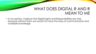 WHAT DOES DIGITAL R AND R
MEAN TO ME
• In my opinion, I believe that Digital rights and Responsibilities are vital
because without them we would not have the ways of communication and
available knowledge
 