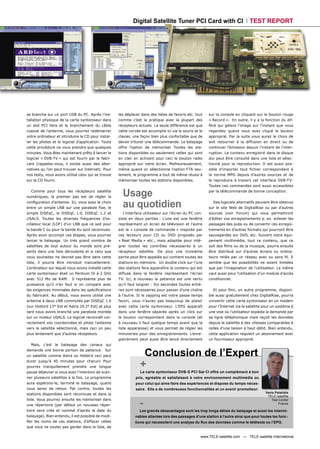 Digital Satellite Tuner PCI Card with CI                             TEST REPORT




se branche sur un port USB du PC. Après l’ins-        les déplacer dans des listes de favoris etc. tout    sur la console en cliquant sur le bouton rouge
tallation physique de la carte syntoniseur dans       comme c’est la pratique avec la plupart des          « Record ». En outre, il y a la fonction du dif-
un slot PCI libre et le branchement du câble          récepteurs actuels. La seule différence est que      féré qui gèlera l’image sur l’instant que vous
coaxial de l’antenne, vous pourrez redémarrer         cette corvée est accomplie ici via la souris et le   regardiez quand vous avez cliqué le bouton
votre ordinateur et introduire le CD pour instal-     clavier, une façon bien plus confortable que de      approprié. Par la suite vous aurez le choix de
ler les pilotes et le logiciel d’application. Toute   devoir triturer une télécommande. Le balayage        soit retourner à la diffusion en direct ou de
cette procédure ne vous prendra que quelques          offre l’option de mémoriser Toutes les sta-          continuer l’émission depuis l’instant de l’inter-
minutes. Vous êtes maintenant prêts à lancer le       tions disponibles ou seulement celles qui sont       ruption. Le contenu enregistré dans le disque
logiciel « DVB-TV » qui est fourni par le fabri-      en clair en activant pour ceci le bouton radio       dur peut être consulté dans une liste et sélec-
cant (rappelez-vous, il existe aussi des alter-       approprié sur votre écran. Malheureusement,          tionné pour la reproduction. Il est aussi pos-
natives qu l’on peut trouver sur Internet). Pour      même quand on sélectionne l’option FTA seu-          sible d’importer tout ﬁchier correspondant à
nos tests, nous avons utilisé celui qui se trouve     lement, le programme a tout de même réussi à         la norme MPG depuis d’autres sources et de
sur le CD fourni.                                     mémoriser toutes les stations disponibles.           le reproduire à travers cet interface DVB-TV-
                                                                                                           Toutes ces commandes sont aussi accessibles
    Comme pour tous les récepteurs satellite
numériques, le premier pas est de régler la             Usage                                              par la télécommande de bonne conception.

conﬁguration d’antenne. Ici, vous avez le choix
entre un simple LNB sur une parabole ﬁxe, le            au quotidien                                          Des logiciels alternatifs peuvent être obtenus
                                                                                                           sur le site Web de DigitalRise ou par d’autres
simple DiSEqC, le DiSEqC 1.0, DiSEqC 1.2 et              L’interface utilisateur sur l’écran du PC con-    sources (voir Forum) qui vous permettront
USALS. Toutes les diverses fréquences d’os-           siste en deux parties : L’une est une fenêtre        d’éditer vos enregistrements p. ex. enlever les
cillateur local (LOF) d’un LNB que ce soit pour       représentant un écran de télévision et l’autre       passages des pubs ou de convertir ces enregis-
la bande C ou pour la bande Ku sont reconnues.        est la « console de commande » inspirée par          trements en d’autres formats qui pourront être
Après avoir accompli ces étapes, vous pourrez         ces lecteurs pour CD ou DVD proposés par             sauvegardés sur DVD, etc. Suivant votre équi-
lancer le balayage. Un très grand nombre de           « Real Media » etc., mais adaptée pour inté-         pement multimédia, tout ce contenu, que ce
satellites de tout autour du monde sont pré-          grer toutes les contrôles nécessaires à un           soit des ﬁlms ou de la musique, pourra ensuite
sents dans une liste déroulante et si celui que       récepteur satellite. De plus une troisième           être distribué sur d'autres écrans ou ordina-
vous souhaitez ne devrait pas être dans cette         partie peut être appelée qui contient toutes les     teurs reliés par un réseau avec ou sans ﬁl. Il
liste, il pourra être introduit manuellement.         stations en mémoire. Un double click sur l’une       semble que les possibilités ne soient limitées
L’ordinateur sur lequel nous avons installé cette     des stations fera apparaître le contenu qui est      que par l’imagination de l’utilisateur. Le même
carte syntoniseur était un Pentium IV à 2 GHz         diffusé dans la fenêtre représentant l’écran         vaut aussi pour l’utilisation d’un module d’accès
avec 512 Mo de RAM. Il représente plus de             TV. Ici, à nouveau la patience est une vertu         conditionnel.
puissance qu’il n’en faut si on compare avec          qu’il faut soigner : Six secondes toutes entiè-
les exigences minimales dans les spéciﬁcations        res sont nécessaires pour passer d’une chaîne           Et pour ﬁnir, un autre programme, disponi-
du fabricant. Au début, nous avons utilisé une        à l’autre. Si le zapping est votre passe temps       ble aussi gratuitement chez DigitalRise, pourra
antenne à deux LNB commutés par DiSEqC 1.0            favori, vous n’aurez pas beaucoup de plaisir         convertir cette carte syntoniseur en un modem
(sur Hotbird 13° Est et Astra 19.2° Est) et plus      avec cette carte syntoniseur. L’EPG apparaît         pour l’Internet via le satellite pour un système à
tard nous avons branché une parabole montée           dans une fenêtre séparée après un click sur          une voie où l’utilisateur expédie la demande par
sur un moteur USALS. Le logiciel reconnaît cor-       le bouton correspondant dans la console (et          sa ligne téléphonique mais reçoit les données
rectement vos coordonnées et pilote l’antenne         à nouveau il faut quelque temps avant que la         depuis le satellite à des vitesses comparables à
vers le satellite sélectionné, mais ceci un peu       liste apparaisse) et vous permet de régler les       celles d’une liaison à haut débit. Bien entendu,
plus lentement que d'autres récepteurs.               minuteries pour des enregistrements. L’enre-         cette application requiert un abonnement avec
                                                      gistrement peut aussi être lancé directement         un fournisseur approprié.
   Mais, c’est le balayage des canaux qui
demande une bonne portion de patience. Sur
un satellite comme Astra ou Hotbird ceci peut                      Conclusion de l’Expert
durer jusqu’à 45 minutes pour chacun! Pour
pourrez tranquillement prendre une longue                         +
pause déjeuner si vous avez l’intention de scan-                  La carte syntoniseur DVB-S PCI Sat CI offre un complément à bon
ner plusieurs satellites à la fois. Le programme                prix, agréable et satisfaisant à votre environnement multimédia ou
aura espérons-le, terminé le balayage, quand                    pour celui qui aime faire des expériences et dispose du temps néces-
vous serez de retour. Par contre, toutes les                    saire. Elle a de nombreuses fonctionnalités et un avenir prometteur.
                                                                                                                                            Yanis Patalidis
stations disponibles sont reconnues et dans la
                                                                                                                                             TELE-satellite

                                                                  -
liste. Vous pourrez ensuite les mémoriser dans                                                                                                  Test Center
                                                                                                                                                     France
une répertoire (par défaut un nouveau réper-
toire sera crée et nommé d’après la date du                       Les grands désavantages sont les trop longs délais du balayage et aussi les intermi-
balayage). Bien entendu, il est possible de modi-              nables attentes lors des passages d’une station à l’autre ainsi que pour toutes les fonc-
ﬁer les noms de ces stations, d’effacer celles                 tions qui nécessitent une analyse du ﬂux des données comme le télétexte ou l’EPG.
que vous ne voulez pas garder dans la liste, de

                                                                                                      www.TELE-satellite.com — TELE-satellite International
 