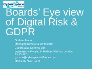 Boards’ Eye view
of Digital Risk &
GDPR
Graham Mann
Managing Director & Co-founder
CyberSpace Defence Ltd.
International House, 24 Holborn Viaduct, London
EC1A 2BN
g.mann@cyberspacedefence.com
Mobile 07714210433
 