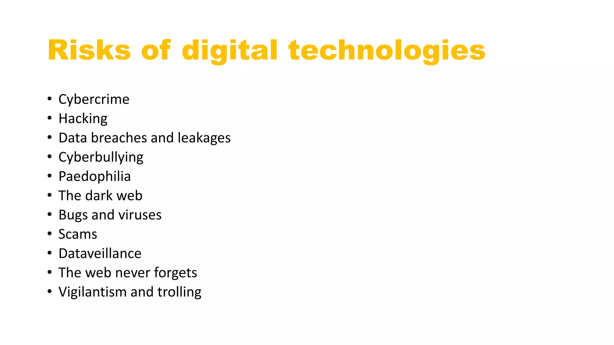 Risks of digital technologies
• Cybercrime
• Hacking
• Data breaches and leakages
• Cyberbullying
• Paedophilia
• The dark web
• Bugs and viruses
• Scams
• Dataveillance
• The web never forgets
• Vigilantism and trolling
 
