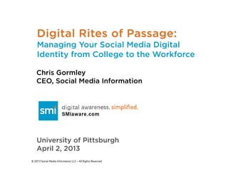Digital Rites of Passage:
    Managing Your Social Media Digital
    Identity from College to the Workforce

    Chris Gormley
    CEO, Social Media Information




    University of Pittsburgh
    April 2, 2013
© 2013 Social Media Information LLC – All Rights Reserved
 