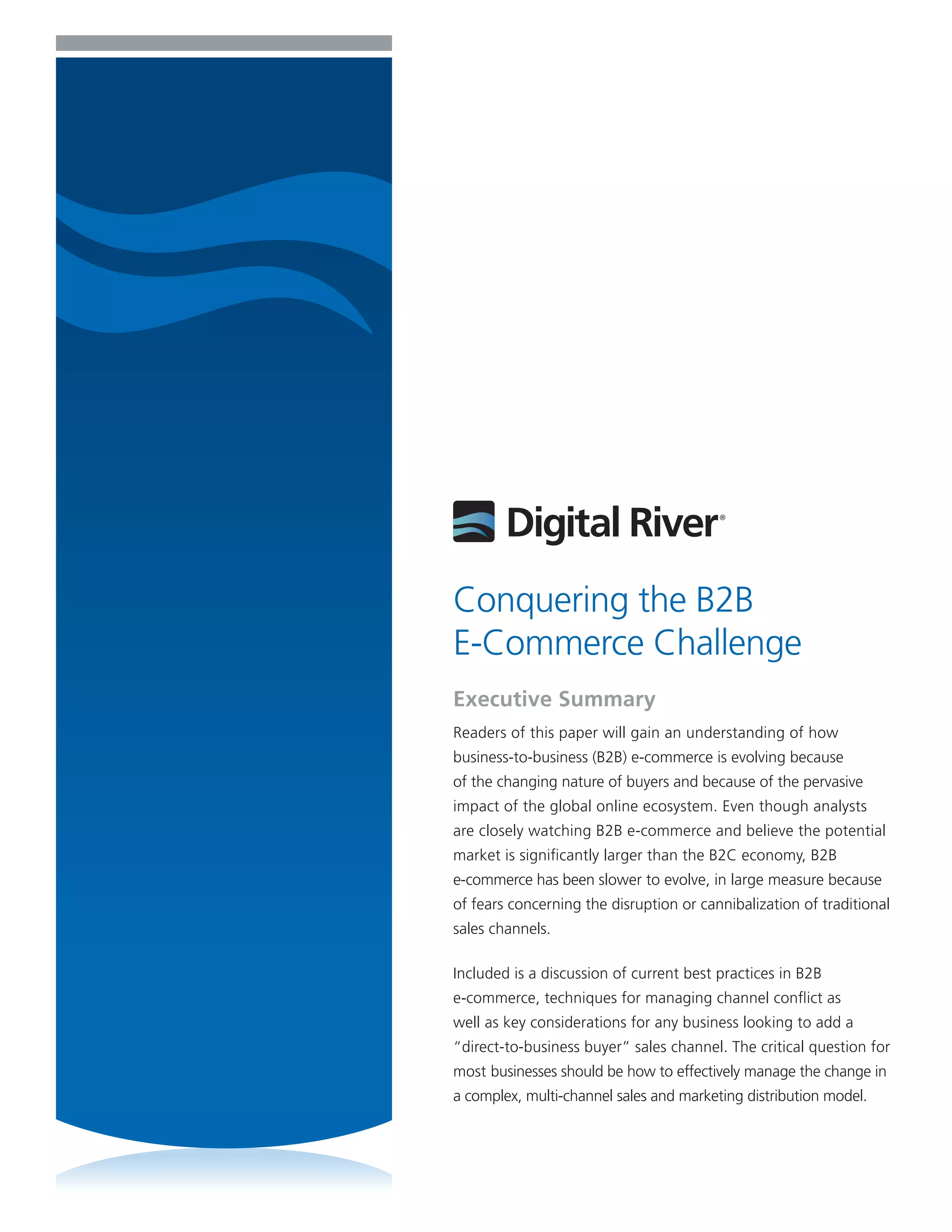 Conquering the B2B
E-Commerce Challenge
Executive Summary
Readers of this paper will gain an understanding of how
business-to-business (B2B) e-commerce is evolving because
of the changing nature of buyers and because of the pervasive
impact of the global online ecosystem. Even though analysts
are closely watching B2B e-commerce and believe the potential
market is significantly larger than the B2C economy, B2B
e-commerce has been slower to evolve, in large measure because
of fears concerning the disruption or cannibalization of traditional
sales channels.

Included is a discussion of current best practices in B2B
e-commerce, techniques for managing channel conflict as
well as key considerations for any business looking to add a
“direct-to-business buyer” sales channel. The critical question for
most businesses should be how to effectively manage the change in
a complex, multi-channel sales and marketing distribution model.
 