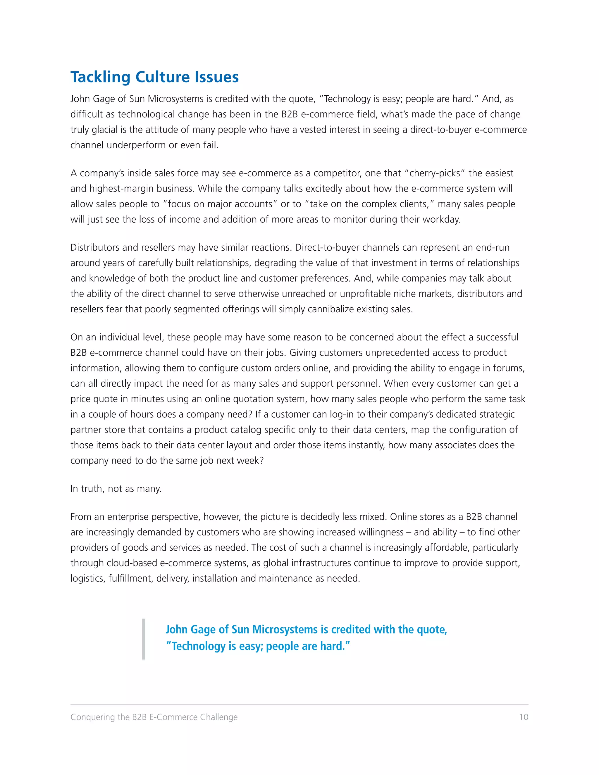 Tackling Culture Issues
John Gage of Sun Microsystems is credited with the quote, “Technology is easy; people are hard.” And, as
difficult as technological change has been in the B2B e-commerce field, what’s made the pace of change
truly glacial is the attitude of many people who have a vested interest in seeing a direct-to-buyer e-commerce
channel underperform or even fail.

A company’s inside sales force may see e-commerce as a competitor, one that “cherry-picks” the easiest
and highest-margin business. While the company talks excitedly about how the e-commerce system will
allow sales people to “focus on major accounts” or to “take on the complex clients,” many sales people
will just see the loss of income and addition of more areas to monitor during their workday.

Distributors and resellers may have similar reactions. Direct-to-buyer channels can represent an end-run
around years of carefully built relationships, degrading the value of that investment in terms of relationships
and knowledge of both the product line and customer preferences. And, while companies may talk about
the ability of the direct channel to serve otherwise unreached or unprofitable niche markets, distributors and
resellers fear that poorly segmented offerings will simply cannibalize existing sales.

On an individual level, these people may have some reason to be concerned about the effect a successful
B2B e-commerce channel could have on their jobs. Giving customers unprecedented access to product
information, allowing them to configure custom orders online, and providing the ability to engage in forums,
can all directly impact the need for as many sales and support personnel. When every customer can get a
price quote in minutes using an online quotation system, how many sales people who perform the same task
in a couple of hours does a company need? If a customer can log-in to their company’s dedicated strategic
partner store that contains a product catalog specific only to their data centers, map the configuration of
those items back to their data center layout and order those items instantly, how many associates does the
company need to do the same job next week?

In truth, not as many.

From an enterprise perspective, however, the picture is decidedly less mixed. Online stores as a B2B channel
are increasingly demanded by customers who are showing increased willingness – and ability – to find other
providers of goods and services as needed. The cost of such a channel is increasingly affordable, particularly
through cloud-based e-commerce systems, as global infrastructures continue to improve to provide support,
logistics, fulfillment, delivery, installation and maintenance as needed.




                         John Gage of Sun Microsystems is credited with the quote,
                         “Technology is easy; people are hard.”




Conquering the B2B E-Commerce Challenge                                                                          10
 