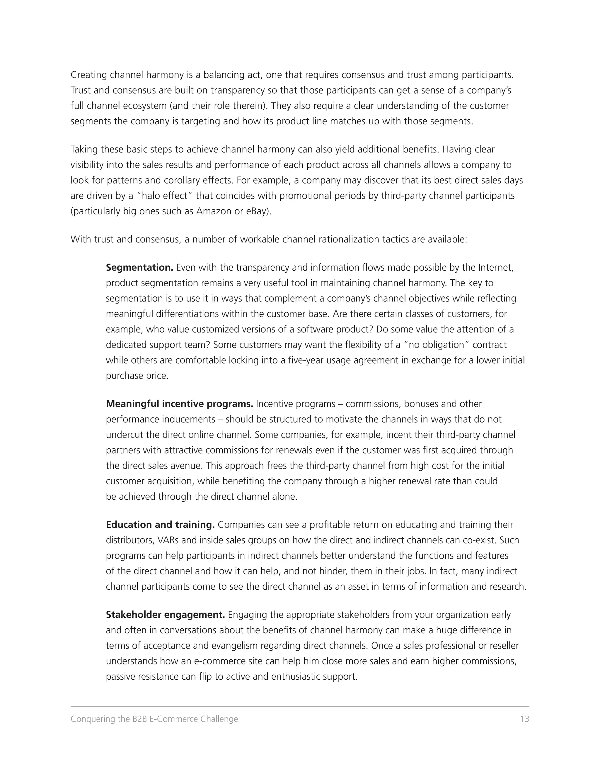 Creating channel harmony is a balancing act, one that requires consensus and trust among participants.
Trust and consensus are built on transparency so that those participants can get a sense of a company’s
full channel ecosystem (and their role therein). They also require a clear understanding of the customer
segments the company is targeting and how its product line matches up with those segments.

Taking these basic steps to achieve channel harmony can also yield additional benefits. Having clear
visibility into the sales results and performance of each product across all channels allows a company to
look for patterns and corollary effects. For example, a company may discover that its best direct sales days
are driven by a “halo effect” that coincides with promotional periods by third-party channel participants
(particularly big ones such as Amazon or eBay).

With trust and consensus, a number of workable channel rationalization tactics are available:

	       S
         egmentation. Even with the transparency and information flows made possible by the Internet,
        product segmentation remains a very useful tool in maintaining channel harmony. The key to
        segmentation is to use it in ways that complement a company’s channel objectives while reflecting
        meaningful differentiations within the customer base. Are there certain classes of customers, for
        example, who value customized versions of a software product? Do some value the attention of a
        dedicated support team? Some customers may want the flexibility of a “no obligation” contract
        while others are comfortable locking into a five-year usage agreement in exchange for a lower initial
        purchase price.

 Meaningful incentive programs. Incentive programs – commissions, bonuses and other
	
        performance inducements – should be structured to motivate the channels in ways that do not
        undercut the direct online channel. Some companies, for example, incent their third-party channel
        partners with attractive commissions for renewals even if the customer was first acquired through
        the direct sales avenue. This approach frees the third-party channel from high cost for the initial
        customer acquisition, while benefiting the company through a higher renewal rate than could
        be achieved through the direct channel alone.

	 and training. Companies can see a profitable return on educating and training their
 Education
        distributors, VARs and inside sales groups on how the direct and indirect channels can co-exist. Such
        programs can help participants in indirect channels better understand the functions and features
        of the direct channel and how it can help, and not hinder, them in their jobs. In fact, many indirect
        channel participants come to see the direct channel as an asset in terms of information and research.

 Stakeholder engagement. Engaging the appropriate stakeholders from your organization early
	
        and often in conversations about the benefits of channel harmony can make a huge difference in
        terms of acceptance and evangelism regarding direct channels. Once a sales professional or reseller
        understands how an e-commerce site can help him close more sales and earn higher commissions,
        passive resistance can flip to active and enthusiastic support.



Conquering the B2B E-Commerce Challenge                                                                         13
 