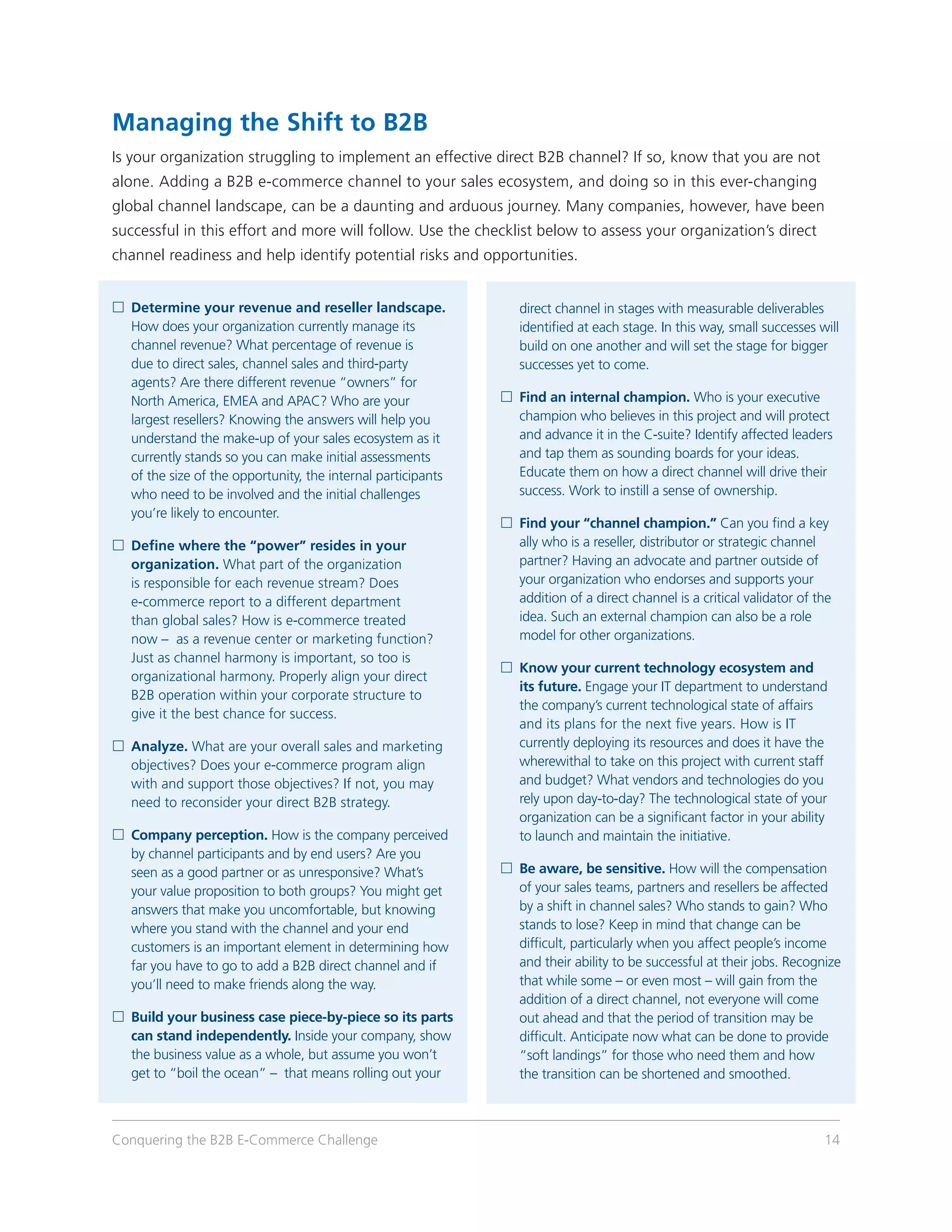 Managing the Shift to B2B
Is your organization struggling to implement an effective direct B2B channel? If so, know that you are not
alone. Adding a B2B e-commerce channel to your sales ecosystem, and doing so in this ever-changing
global channel landscape, can be a daunting and arduous journey. Many companies, however, have been
successful in this effort and more will follow. Use the checklist below to assess your organization’s direct
channel readiness and help identify potential risks and opportunities.


	 etermine your revenue and reseller landscape.
  D                                                              direct channel in stages with measurable deliverables
  How does your organization currently manage its                identified at each stage. In this way, small successes will
  channel revenue? What percentage of revenue is                 build on one another and will set the stage for bigger
  due to direct sales, channel sales and third-party             successes yet to come.
  agents? Are there different revenue “owners” for
  North America, EMEA and APAC? Who are your                  	ind an internal champion. Who is your executive
                                                                F
  largest resellers? Knowing the answers will help you          champion who believes in this project and will protect
  understand the make-up of your sales ecosystem as it          and advance it in the C-suite? Identify affected leaders
  currently stands so you can make initial assessments          and tap them as sounding boards for your ideas.
  of the size of the opportunity, the internal participants     Educate them on how a direct channel will drive their
  who need to be involved and the initial challenges            success. Work to instill a sense of ownership.
  you’re likely to encounter.
                                                              	ind your “channel champion.” Can you find a key
                                                                F
	 efine where the “power” resides in your
  D                                                             ally who is a reseller, distributor or strategic channel
  organization. What part of the organization                   partner? Having an advocate and partner outside of
  is responsible for each revenue stream? Does                  your organization who endorses and supports your
  e-commerce report to a different department                   addition of a direct channel is a critical validator of the
  than global sales? How is e-commerce treated                  idea. Such an external champion can also be a role
  now – as a revenue center or marketing function?              model for other organizations.
  Just as channel harmony is important, so too is
                                                              	 now your current technology ecosystem and
                                                                K
  organizational harmony. Properly align your direct
                                                                its future. Engage your IT department to understand
  B2B operation within your corporate structure to
                                                                the company’s current technological state of affairs
  give it the best chance for success.
                                                                and its plans for the next five years. How is IT
	 nalyze. What are your overall sales and marketing
  A                                                             currently deploying its resources and does it have the
  objectives? Does your e-commerce program align                wherewithal to take on this project with current staff
  with and support those objectives? If not, you may            and budget? What vendors and technologies do you
  need to reconsider your direct B2B strategy.                  rely upon day-to-day? The technological state of your
                                                                organization can be a significant factor in your ability
	 ompany perception. How is the company perceived
  C                                                             to launch and maintain the initiative.
  by channel participants and by end users? Are you
  seen as a good partner or as unresponsive? What’s           	 e aware, be sensitive. How will the compensation
                                                                B
  your value proposition to both groups? You might get          of your sales teams, partners and resellers be affected
  answers that make you uncomfortable, but knowing              by a shift in channel sales? Who stands to gain? Who
  where you stand with the channel and your end                 stands to lose? Keep in mind that change can be
  customers is an important element in determining how          difficult, particularly when you affect people’s income
  far you have to go to add a B2B direct channel and if         and their ability to be successful at their jobs. Recognize
  you’ll need to make friends along the way.                    that while some – or even most – will gain from the
                                                                addition of a direct channel, not everyone will come
	 uild your business case piece-by-piece so its parts
  B                                                             out ahead and that the period of transition may be
  can stand independently. Inside your company, show            difficult. Anticipate now what can be done to provide
  the business value as a whole, but assume you won’t           “soft landings” for those who need them and how
  get to “boil the ocean” – that means rolling out your         the transition can be shortened and smoothed.



Conquering the B2B E-Commerce Challenge                                                                                  14
 