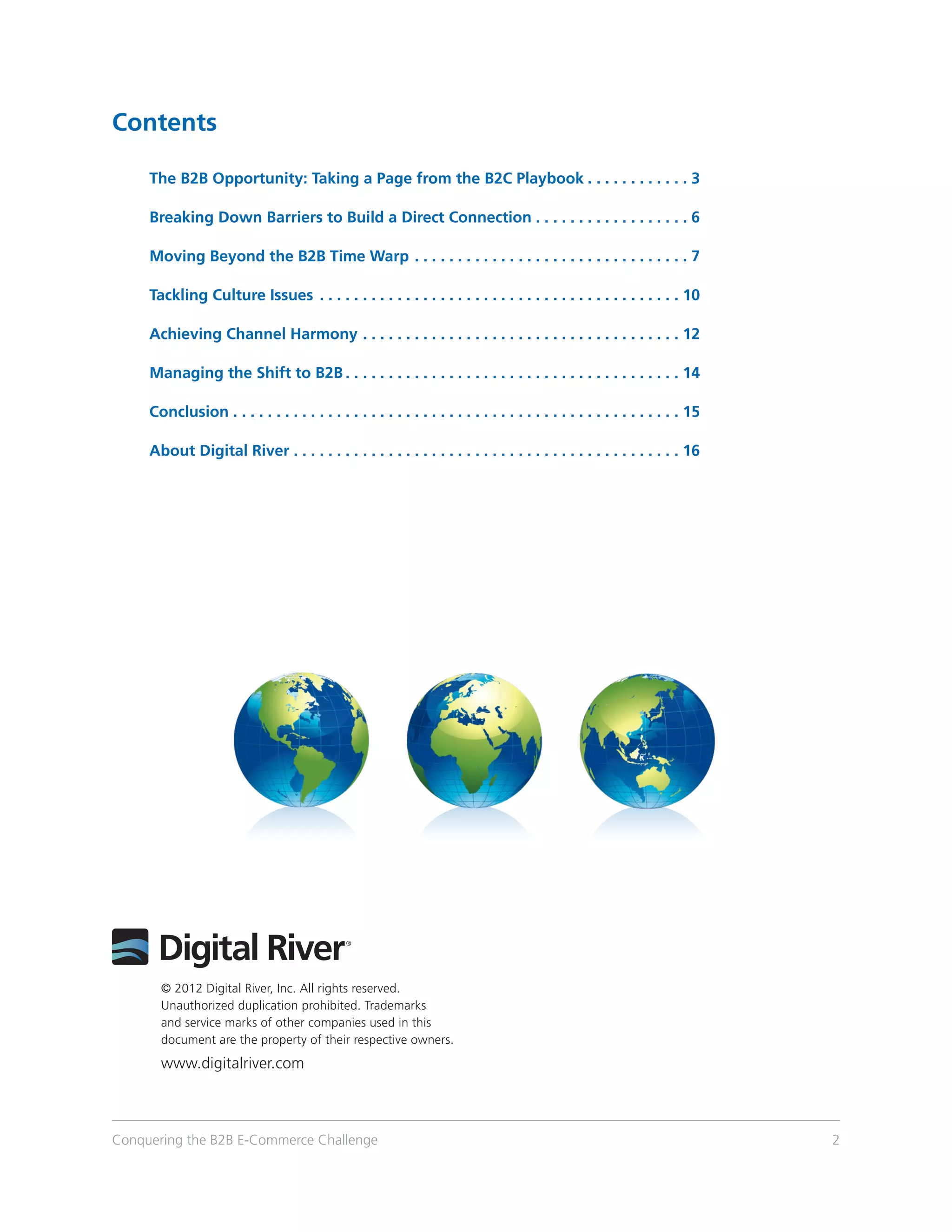 Contents

	         The B2B Opportunity: Taking a Page from the B2C Playbook.  .  .  .  .  .  .  .  .  .  .  .  . 3

	         Breaking Down Barriers to Build a Direct Connection.  .  .  .  .  .  .  .  .  .  .  .  .  .  .  .  .  .  . 6

	         Moving Beyond the B2B Time Warp.  .  .  .  .  .  .  .  .  .  .  .  .  .  .  .  .  .  .  .  .  .  .  .  .  .  .  .  .  .  .  .  . 7

	         Tackling Culture Issues .  .  .  .  .  .  .  .  .  .  .  .  .  .  .  .  .  .  .  .  .  .  .  .  .  .  .  .  .  .  .  .  .  .  .  .  .  .  .  .  .  .  . 10

	         Achieving Channel Harmony.  .  .  .  .  .  .  .  .  .  .  .  .  .  .  .  .  .  .  .  .  .  .  .  .  .  .  .  .  .  .  .  .  .  .  .  .  . 12

	         Managing the Shift to B2B.  .  .  .  .  .  .  .  .  .  .  .  .  .  .  .  .  .  .  .  .  .  .  .  .  .  .  .  .  .  .  .  .  .  .  .  .  .  .  . 14

	Conclusion.  .  .  .  .  .  .  .  .  .  .  .  .  .  .  .  .  .  .  .  .  .  .  .  .  .  .  .  .  .  .  .  .  .  .  .  .  .  .  .  .  .  .  .  .  .  .  .  .  .  .  .  . 15

	         About Digital River.  .  .  .  .  .  .  .  .  .  .  .  .  .  .  .  .  .  .  .  .  .  .  .  .  .  .  .  .  .  .  .  .  .  .  .  .  .  .  .  .  .  .  .  .  . 16




              © 2012 Digital River, Inc. All rights reserved.
              Unauthorized duplication prohibited. Trademarks
              and service marks of other companies used in this
              document are the property of their respective owners.
              www.digitalriver.com



Conquering the B2B E-Commerce Challenge                                                                                                                                       2
 