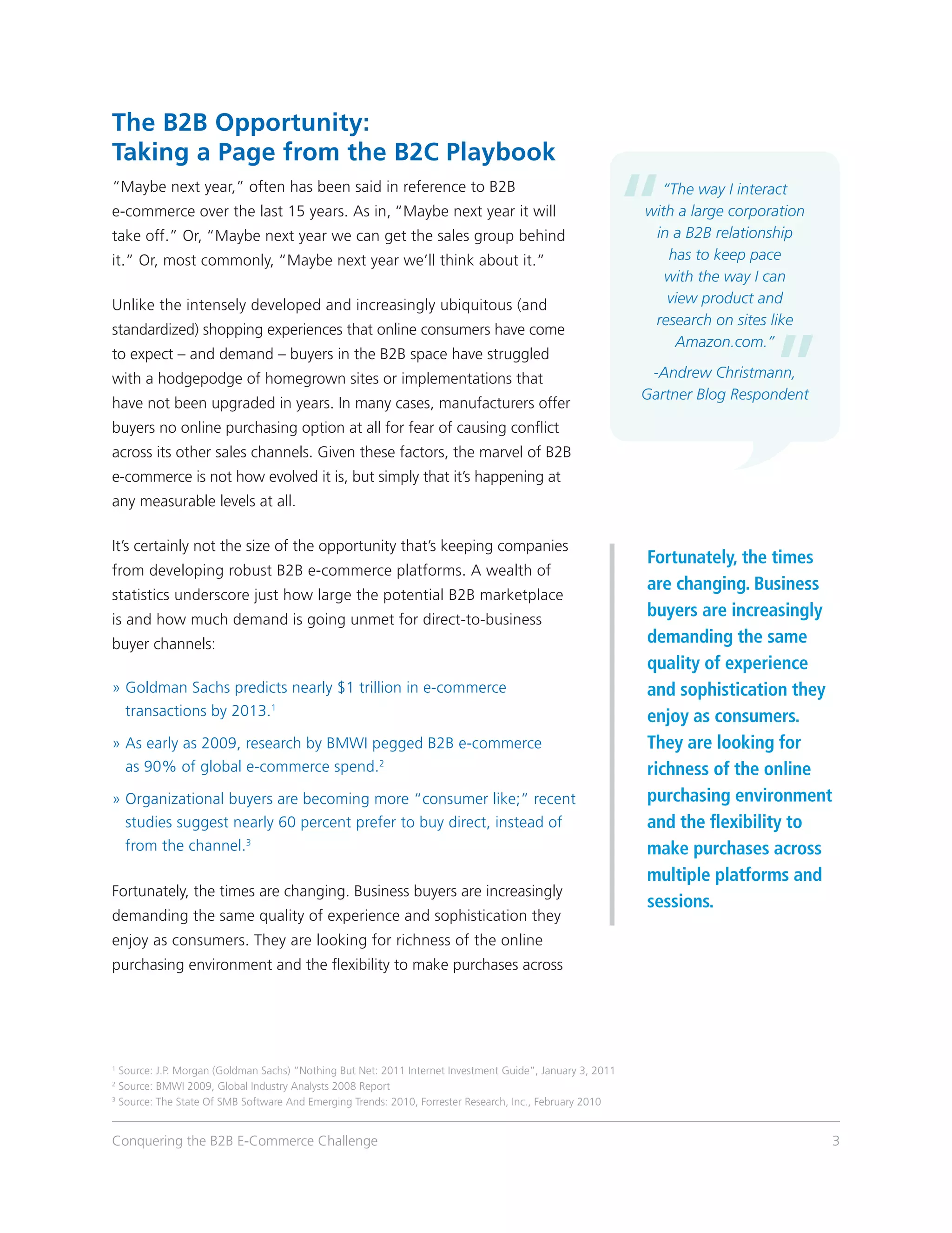 The B2B Opportunity:
Taking a Page from the B2C Playbook
“Maybe next year,” often has been said in reference to B2B                                                   “The way I interact
e-commerce over the last 15 years. As in, “Maybe next year it will                                         with a large corporation
take off.” Or, “Maybe next year we can get the sales group behind                                           in a B2B relationship
it.” Or, most commonly, “Maybe next year we’ll think about it.”                                               has to keep pace
                                                                                                              with the way I can
Unlike the intensely developed and increasingly ubiquitous (and                                               view product and
                                                                                                            research on sites like
standardized) shopping experiences that online consumers have come
                                                                                                               Amazon.com.”
to expect – and demand – buyers in the B2B space have struggled
with a hodgepodge of homegrown sites or implementations that                                                -Andrew Christmann,
                                                                                                           Gartner Blog Respondent
have not been upgraded in years. In many cases, manufacturers offer
buyers no online purchasing option at all for fear of causing conflict
across its other sales channels. Given these factors, the marvel of B2B
e-commerce is not how evolved it is, but simply that it’s happening at
any measurable levels at all.

It’s certainly not the size of the opportunity that’s keeping companies
                                                                                                           Fortunately, the times
from developing robust B2B e-commerce platforms. A wealth of
                                                                                                           are changing. Business
statistics underscore just how large the potential B2B marketplace
is and how much demand is going unmet for direct-to-business
                                                                                                           buyers are increasingly
buyer channels:                                                                                            demanding the same
                                                                                                           quality of experience
»  oldman Sachs predicts nearly $1 trillion in e-commerce
  G                                                                                                        and sophistication they
  transactions by 2013.1                                                                                   enjoy as consumers.
»  early as 2009, research by BMWI pegged B2B e-commerce
  As                                                                                                       They are looking for
  as 90% of global e-commerce spend.2                                                                      richness of the online
»  rganizational buyers are becoming more “consumer like;” recent
  O                                                                                                        purchasing environment
  studies suggest nearly 60 percent prefer to buy direct, instead of                                       and the flexibility to
  from the channel.3                                                                                       make purchases across
                                                                                                           multiple platforms and
Fortunately, the times are changing. Business buyers are increasingly
                                                                                                           sessions.
demanding the same quality of experience and sophistication they
enjoy as consumers. They are looking for richness of the online
purchasing environment and the flexibility to make purchases across




1
  Source: J.P. Morgan (Goldman Sachs) “Nothing But Net: 2011 Internet Investment Guide”, January 3, 2011
2
  Source: BMWI 2009, Global Industry Analysts 2008 Report
3
  Source: The State Of SMB Software And Emerging Trends: 2010, Forrester Research, Inc., February 2010


Conquering the B2B E-Commerce Challenge                                                                                               3
 