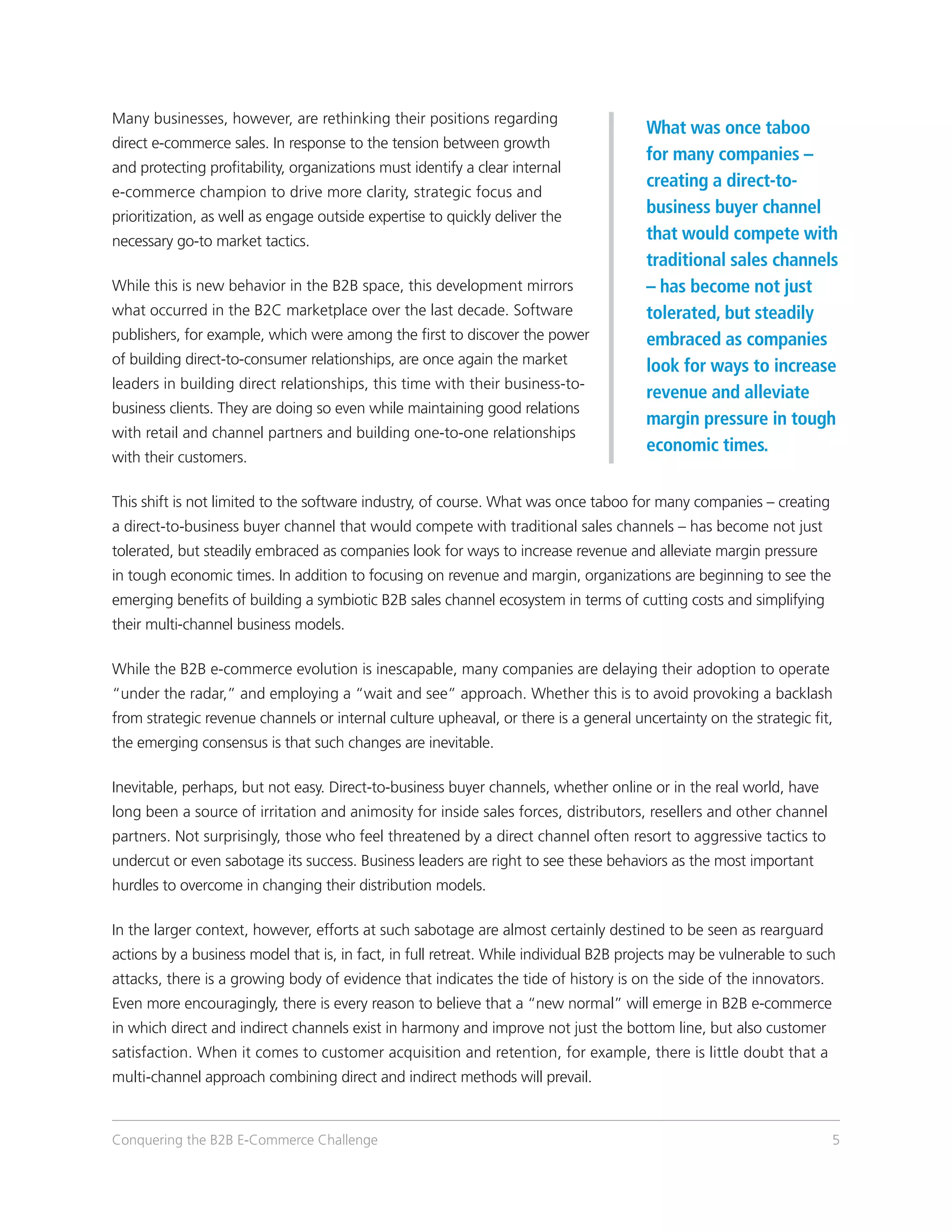 Many businesses, however, are rethinking their positions regarding
                                                                                       What was once taboo
direct e-commerce sales. In response to the tension between growth
                                                                                       for many companies –
and protecting profitability, organizations must identify a clear internal
                                                                                       creating a direct-to-
e-commerce champion to drive more clarity, strategic focus and
prioritization, as well as engage outside expertise to quickly deliver the
                                                                                       business buyer channel
necessary go-to market tactics.                                                        that would compete with
                                                                                       traditional sales channels
While this is new behavior in the B2B space, this development mirrors                  – has become not just
what occurred in the B2C marketplace over the last decade. Software                    tolerated, but steadily
publishers, for example, which were among the first to discover the power              embraced as companies
of building direct-to-consumer relationships, are once again the market                look for ways to increase
leaders in building direct relationships, this time with their business-to-
                                                                                       revenue and alleviate
business clients. They are doing so even while maintaining good relations
                                                                                       margin pressure in tough
with retail and channel partners and building one-to-one relationships
                                                                                       economic times.
with their customers.

This shift is not limited to the software industry, of course. What was once taboo for many companies – creating
a direct-to-business buyer channel that would compete with traditional sales channels – has become not just
tolerated, but steadily embraced as companies look for ways to increase revenue and alleviate margin pressure
in tough economic times. In addition to focusing on revenue and margin, organizations are beginning to see the
emerging benefits of building a symbiotic B2B sales channel ecosystem in terms of cutting costs and simplifying
their multi-channel business models.

While the B2B e-commerce evolution is inescapable, many companies are delaying their adoption to operate
“under the radar,” and employing a “wait and see” approach. Whether this is to avoid provoking a backlash
from strategic revenue channels or internal culture upheaval, or there is a general uncertainty on the strategic fit,
the emerging consensus is that such changes are inevitable.

Inevitable, perhaps, but not easy. Direct-to-business buyer channels, whether online or in the real world, have
long been a source of irritation and animosity for inside sales forces, distributors, resellers and other channel
partners. Not surprisingly, those who feel threatened by a direct channel often resort to aggressive tactics to
undercut or even sabotage its success. Business leaders are right to see these behaviors as the most important
hurdles to overcome in changing their distribution models.

In the larger context, however, efforts at such sabotage are almost certainly destined to be seen as rearguard
actions by a business model that is, in fact, in full retreat. While individual B2B projects may be vulnerable to such
attacks, there is a growing body of evidence that indicates the tide of history is on the side of the innovators.
Even more encouragingly, there is every reason to believe that a “new normal” will emerge in B2B e-commerce
in which direct and indirect channels exist in harmony and improve not just the bottom line, but also customer
satisfaction. When it comes to customer acquisition and retention, for example, there is little doubt that a
multi-channel approach combining direct and indirect methods will prevail.



Conquering the B2B E-Commerce Challenge                                                                              5
 