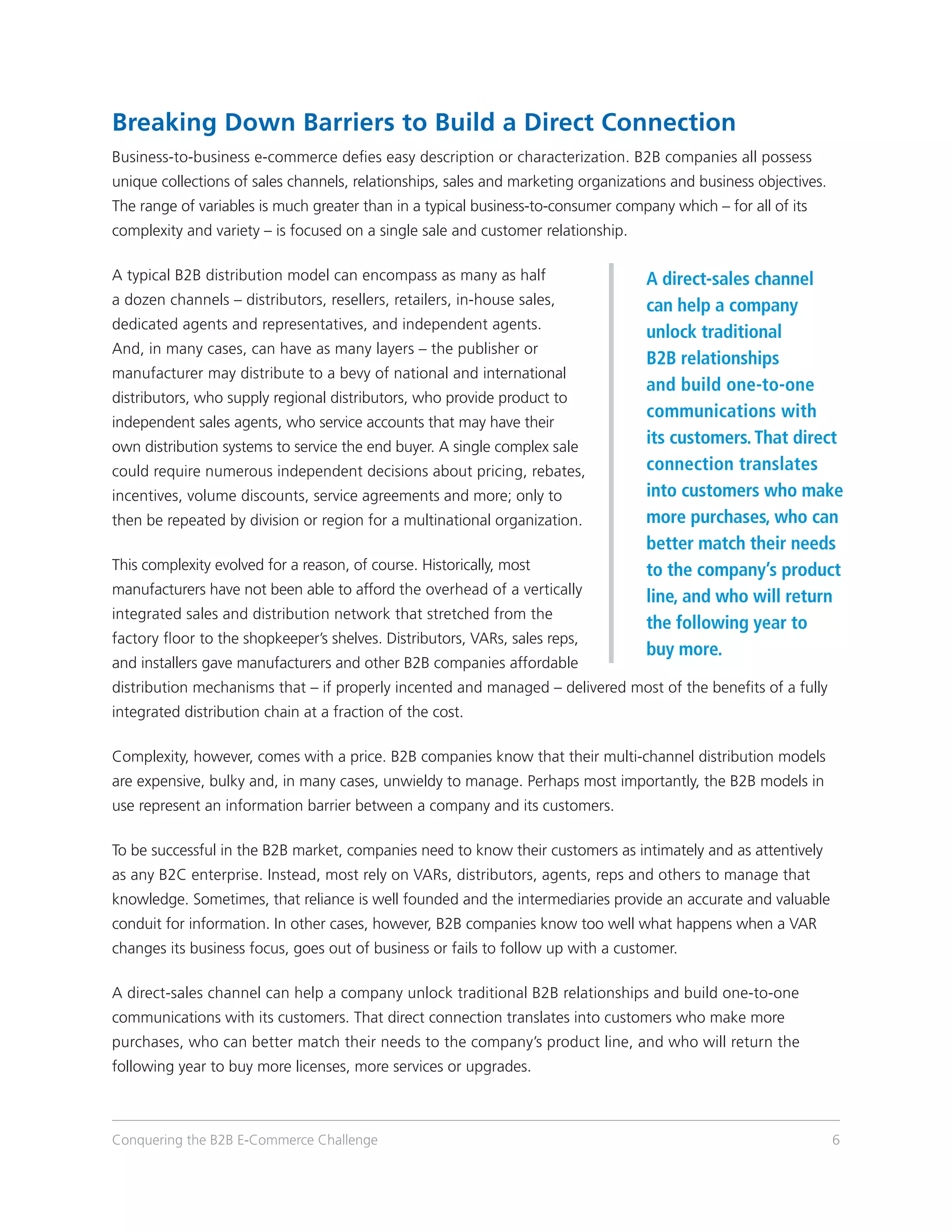 Breaking Down Barriers to Build a Direct Connection
Business-to-business e-commerce defies easy description or characterization. B2B companies all possess
unique collections of sales channels, relationships, sales and marketing organizations and business objectives.
The range of variables is much greater than in a typical business-to-consumer company which – for all of its
complexity and variety – is focused on a single sale and customer relationship.

A typical B2B distribution model can encompass as many as half                    A direct-sales channel
a dozen channels – distributors, resellers, retailers, in-house sales,            can help a company
dedicated agents and representatives, and independent agents.
                                                                                  unlock traditional
And, in many cases, can have as many layers – the publisher or
                                                                                  B2B relationships
manufacturer may distribute to a bevy of national and international
                                                                                  and build one-to-one
distributors, who supply regional distributors, who provide product to
                                                                                  communications with
independent sales agents, who service accounts that may have their
own distribution systems to service the end buyer. A single complex sale
                                                                                  its customers. That direct
could require numerous independent decisions about pricing, rebates,              connection translates
incentives, volume discounts, service agreements and more; only to                into customers who make
then be repeated by division or region for a multinational organization.          more purchases, who can
                                                                                  better match their needs
This complexity evolved for a reason, of course. Historically, most               to the company’s product
manufacturers have not been able to afford the overhead of a vertically
                                                                                  line, and who will return
integrated sales and distribution network that stretched from the
                                                                                  the following year to
factory floor to the shopkeeper’s shelves. Distributors, VARs, sales reps,
                                                                                  buy more.
and installers gave manufacturers and other B2B companies affordable
distribution mechanisms that – if properly incented and managed – delivered most of the benefits of a fully
integrated distribution chain at a fraction of the cost.

Complexity, however, comes with a price. B2B companies know that their multi-channel distribution models
are expensive, bulky and, in many cases, unwieldy to manage. Perhaps most importantly, the B2B models in
use represent an information barrier between a company and its customers.

To be successful in the B2B market, companies need to know their customers as intimately and as attentively
as any B2C enterprise. Instead, most rely on VARs, distributors, agents, reps and others to manage that
knowledge. Sometimes, that reliance is well founded and the intermediaries provide an accurate and valuable
conduit for information. In other cases, however, B2B companies know too well what happens when a VAR
changes its business focus, goes out of business or fails to follow up with a customer.

A direct-sales channel can help a company unlock traditional B2B relationships and build one-to-one
communications with its customers. That direct connection translates into customers who make more
purchases, who can better match their needs to the company’s product line, and who will return the
following year to buy more licenses, more services or upgrades.



Conquering the B2B E-Commerce Challenge                                                                           6
 