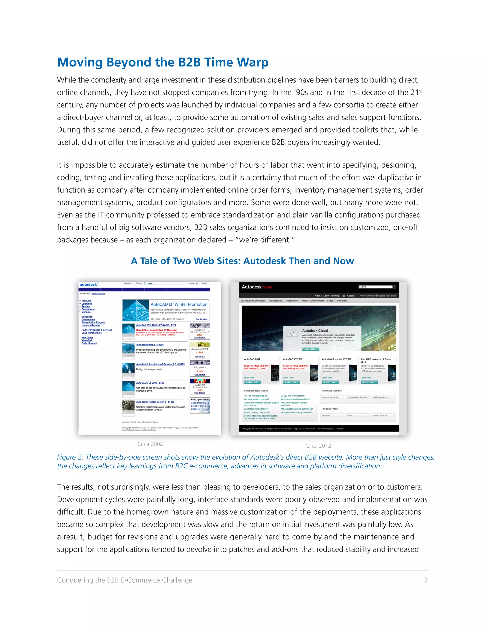 Moving Beyond the B2B Time Warp
While the complexity and large investment in these distribution pipelines have been barriers to building direct,
online channels, they have not stopped companies from trying. In the ‘90s and in the first decade of the 21st
century, any number of projects was launched by individual companies and a few consortia to create either
a direct-buyer channel or, at least, to provide some automation of existing sales and sales support functions.
During this same period, a few recognized solution providers emerged and provided toolkits that, while
useful, did not offer the interactive and guided user experience B2B buyers increasingly wanted.

It is impossible to accurately estimate the number of hours of labor that went into specifying, designing,
coding, testing and installing these applications, but it is a certainty that much of the effort was duplicative in
function as company after company implemented online order forms, inventory management systems, order
management systems, product configurators and more. Some were done well, but many more were not.
Even as the IT community professed to embrace standardization and plain vanilla configurations purchased
from a handful of big software vendors, B2B sales organizations continued to insist on customized, one-off
packages because – as each organization declared – “we’re different.”

                        A Tale of Two Web Sites: Autodesk Then and Now




                          Circa 2002                                             Circa 2012

Figure 2: These side-by-side screen shots show the evolution of Autodesk’s direct B2B website. More than just style changes,
the changes reflect key learnings from B2C e-commerce, advances in software and platform diversification.

The results, not surprisingly, were less than pleasing to developers, to the sales organization or to customers.
Development cycles were painfully long, interface standards were poorly observed and implementation was
difficult. Due to the homegrown nature and massive customization of the deployments, these applications
became so complex that development was slow and the return on initial investment was painfully low. As
a result, budget for revisions and upgrades were generally hard to come by and the maintenance and
support for the applications tended to devolve into patches and add-ons that reduced stability and increased


Conquering the B2B E-Commerce Challenge                                                                                 7
 