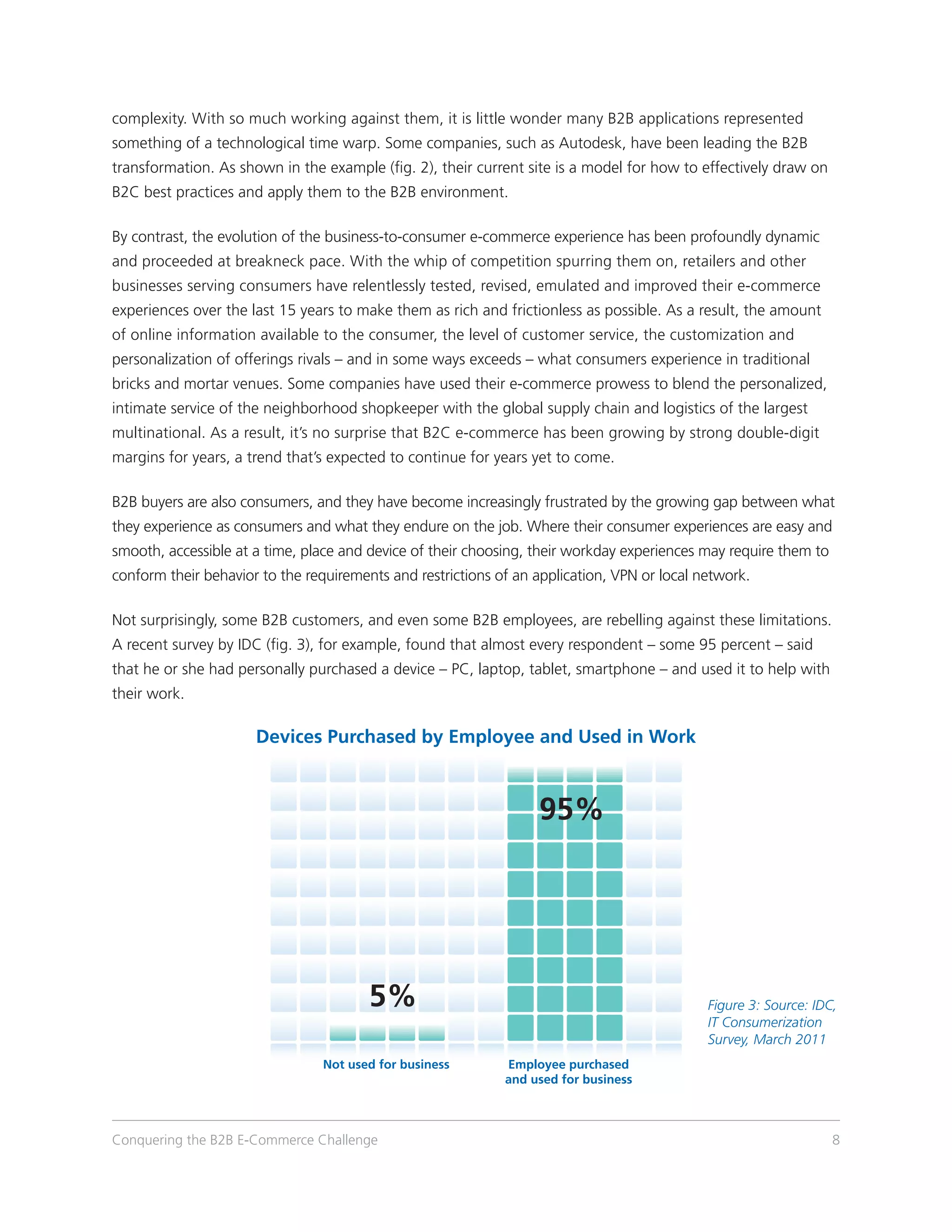complexity. With so much working against them, it is little wonder many B2B applications represented
something of a technological time warp. Some companies, such as Autodesk, have been leading the B2B
transformation. As shown in the example (fig. 2), their current site is a model for how to effectively draw on
B2C best practices and apply them to the B2B environment.

By contrast, the evolution of the business-to-consumer e-commerce experience has been profoundly dynamic
and proceeded at breakneck pace. With the whip of competition spurring them on, retailers and other
businesses serving consumers have relentlessly tested, revised, emulated and improved their e-commerce
experiences over the last 15 years to make them as rich and frictionless as possible. As a result, the amount
of online information available to the consumer, the level of customer service, the customization and
personalization of offerings rivals – and in some ways exceeds – what consumers experience in traditional
bricks and mortar venues. Some companies have used their e-commerce prowess to blend the personalized,
intimate service of the neighborhood shopkeeper with the global supply chain and logistics of the largest
multinational. As a result, it’s no surprise that B2C e-commerce has been growing by strong double-digit
margins for years, a trend that’s expected to continue for years yet to come.

B2B buyers are also consumers, and they have become increasingly frustrated by the growing gap between what
they experience as consumers and what they endure on the job. Where their consumer experiences are easy and
smooth, accessible at a time, place and device of their choosing, their workday experiences may require them to
conform their behavior to the requirements and restrictions of an application, VPN or local network.

Not surprisingly, some B2B customers, and even some B2B employees, are rebelling against these limitations.
A recent survey by IDC (fig. 3), for example, found that almost every respondent – some 95 percent – said
that he or she had personally purchased a device – PC, laptop, tablet, smartphone – and used it to help with
their work.

                      Devices Purchased by Employee and Used in Work



                                                                  95%




                                        5%                                                   Figure 3: Source: IDC,
                                                                                             IT Consumerization
                                                                                             Survey, March 2011
                                 Not used for business       Employee purchased
                                                             and used for business



Conquering the B2B E-Commerce Challenge                                                                           8
 