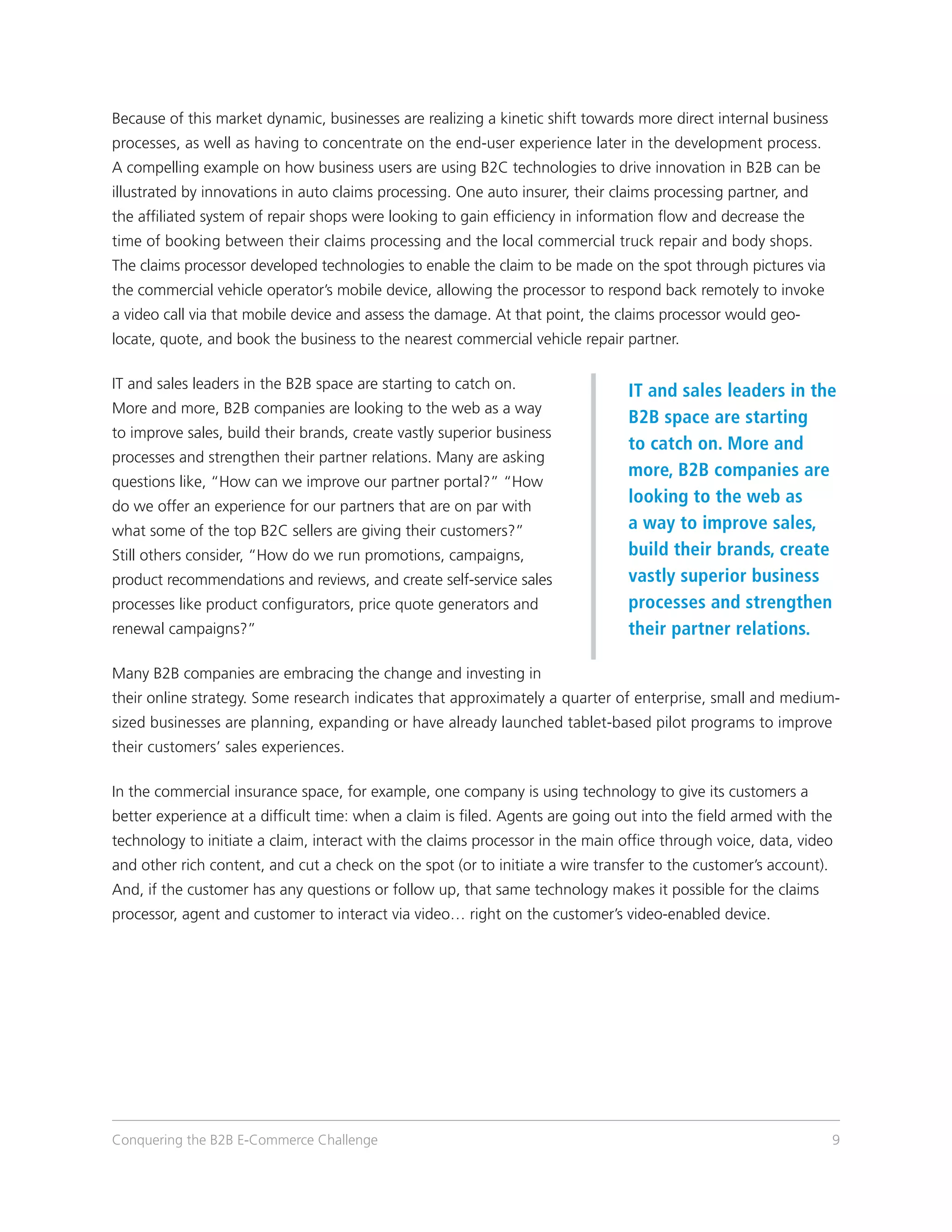Because of this market dynamic, businesses are realizing a kinetic shift towards more direct internal business
processes, as well as having to concentrate on the end-user experience later in the development process.
A compelling example on how business users are using B2C technologies to drive innovation in B2B can be
illustrated by innovations in auto claims processing. One auto insurer, their claims processing partner, and
the affiliated system of repair shops were looking to gain efficiency in information flow and decrease the
time of booking between their claims processing and the local commercial truck repair and body shops.
The claims processor developed technologies to enable the claim to be made on the spot through pictures via
the commercial vehicle operator’s mobile device, allowing the processor to respond back remotely to invoke
a video call via that mobile device and assess the damage. At that point, the claims processor would geo-
locate, quote, and book the business to the nearest commercial vehicle repair partner.

IT and sales leaders in the B2B space are starting to catch on.
                                                                                IT and sales leaders in the
More and more, B2B companies are looking to the web as a way
                                                                                B2B space are starting
to improve sales, build their brands, create vastly superior business
                                                                                to catch on. More and
processes and strengthen their partner relations. Many are asking
                                                                                more, B2B companies are
questions like, “How can we improve our partner portal?” “How
do we offer an experience for our partners that are on par with
                                                                                looking to the web as
what some of the top B2C sellers are giving their customers?”                   a way to improve sales,
Still others consider, “How do we run promotions, campaigns,                    build their brands, create
product recommendations and reviews, and create self-service sales              vastly superior business
processes like product configurators, price quote generators and                processes and strengthen
renewal campaigns?”                                                             their partner relations.

Many B2B companies are embracing the change and investing in
their online strategy. Some research indicates that approximately a quarter of enterprise, small and medium-
sized businesses are planning, expanding or have already launched tablet-based pilot programs to improve
their customers’ sales experiences.

In the commercial insurance space, for example, one company is using technology to give its customers a
better experience at a difficult time: when a claim is filed. Agents are going out into the field armed with the
technology to initiate a claim, interact with the claims processor in the main office through voice, data, video
and other rich content, and cut a check on the spot (or to initiate a wire transfer to the customer’s account).
And, if the customer has any questions or follow up, that same technology makes it possible for the claims
processor, agent and customer to interact via video… right on the customer’s video-enabled device.




Conquering the B2B E-Commerce Challenge                                                                           9
 