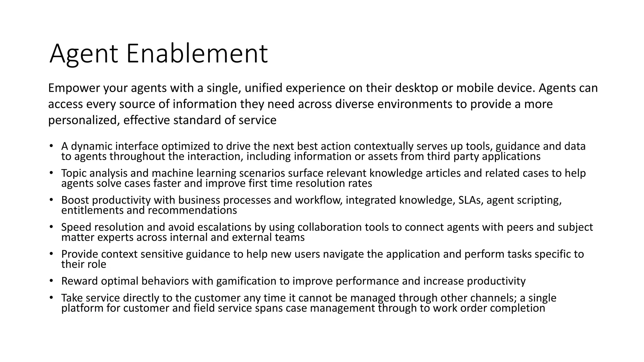 Agent Enablement
• A dynamic interface optimized to drive the next best action contextually serves up tools, guidance and data
to agents throughout the interaction, including information or assets from third party applications
• Topic analysis and machine learning scenarios surface relevant knowledge articles and related cases to help
agents solve cases faster and improve first time resolution rates
• Boost productivity with business processes and workflow, integrated knowledge, SLAs, agent scripting,
entitlements and recommendations
• Speed resolution and avoid escalations by using collaboration tools to connect agents with peers and subject
matter experts across internal and external teams
• Provide context sensitive guidance to help new users navigate the application and perform tasks specific to
their role
• Reward optimal behaviors with gamification to improve performance and increase productivity
• Take service directly to the customer any time it cannot be managed through other channels; a single
platform for customer and field service spans case management through to work order completion
Empower your agents with a single, unified experience on their desktop or mobile device. Agents can
access every source of information they need across diverse environments to provide a more
personalized, effective standard of service
 