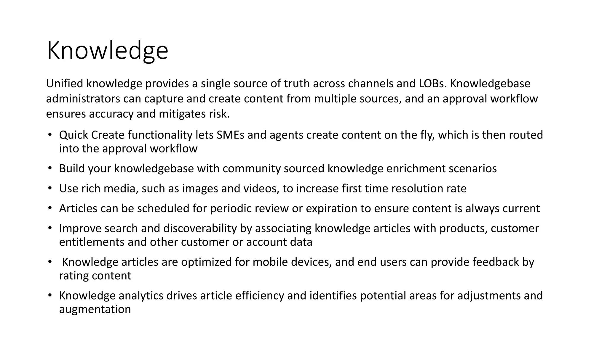 Knowledge
• Quick Create functionality lets SMEs and agents create content on the fly, which is then routed
into the approval workflow
• Build your knowledgebase with community sourced knowledge enrichment scenarios
• Use rich media, such as images and videos, to increase first time resolution rate
• Articles can be scheduled for periodic review or expiration to ensure content is always current
• Improve search and discoverability by associating knowledge articles with products, customer
entitlements and other customer or account data
• Knowledge articles are optimized for mobile devices, and end users can provide feedback by
rating content
• Knowledge analytics drives article efficiency and identifies potential areas for adjustments and
augmentation
Unified knowledge provides a single source of truth across channels and LOBs. Knowledgebase
administrators can capture and create content from multiple sources, and an approval workflow
ensures accuracy and mitigates risk.
 