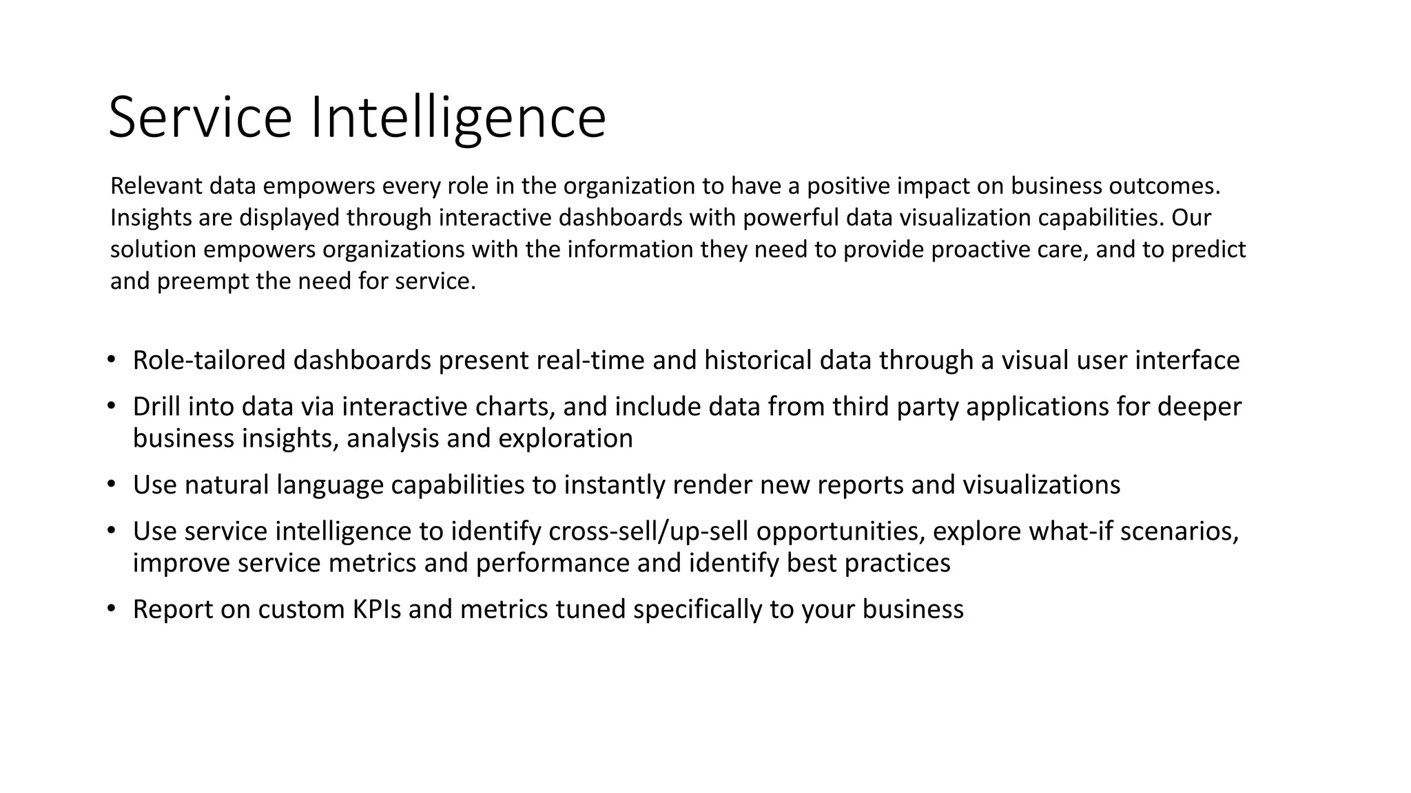 Service Intelligence
• Role-tailored dashboards present real-time and historical data through a visual user interface
• Drill into data via interactive charts, and include data from third party applications for deeper
business insights, analysis and exploration
• Use natural language capabilities to instantly render new reports and visualizations
• Use service intelligence to identify cross-sell/up-sell opportunities, explore what-if scenarios,
improve service metrics and performance and identify best practices
• Report on custom KPIs and metrics tuned specifically to your business
Relevant data empowers every role in the organization to have a positive impact on business outcomes.
Insights are displayed through interactive dashboards with powerful data visualization capabilities. Our
solution empowers organizations with the information they need to provide proactive care, and to predict
and preempt the need for service.
 