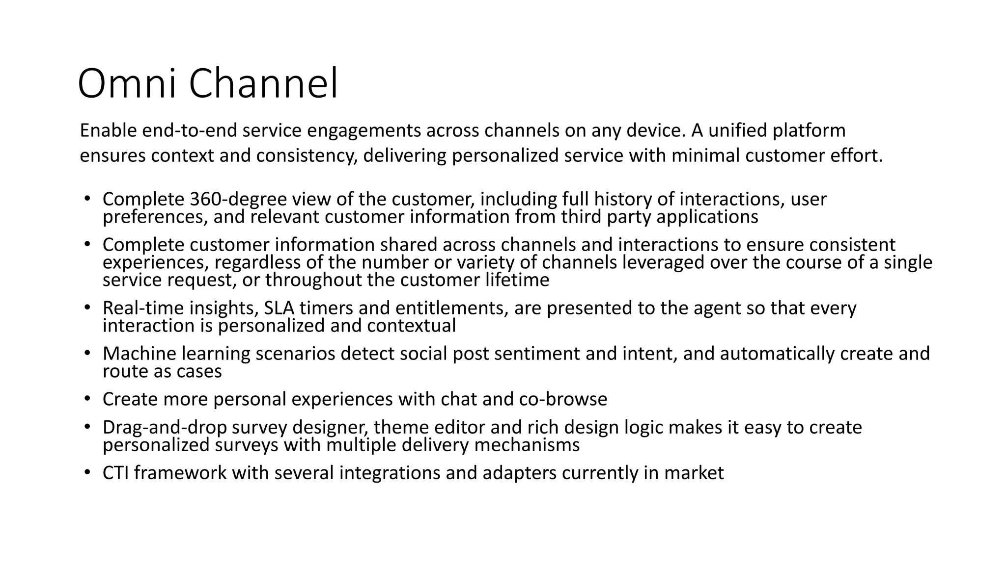Omni Channel
• Complete 360-degree view of the customer, including full history of interactions, user
preferences, and relevant customer information from third party applications
• Complete customer information shared across channels and interactions to ensure consistent
experiences, regardless of the number or variety of channels leveraged over the course of a single
service request, or throughout the customer lifetime
• Real-time insights, SLA timers and entitlements, are presented to the agent so that every
interaction is personalized and contextual
• Machine learning scenarios detect social post sentiment and intent, and automatically create and
route as cases
• Create more personal experiences with chat and co-browse
• Drag-and-drop survey designer, theme editor and rich design logic makes it easy to create
personalized surveys with multiple delivery mechanisms
• CTI framework with several integrations and adapters currently in market
Enable end-to-end service engagements across channels on any device. A unified platform
ensures context and consistency, delivering personalized service with minimal customer effort.
 