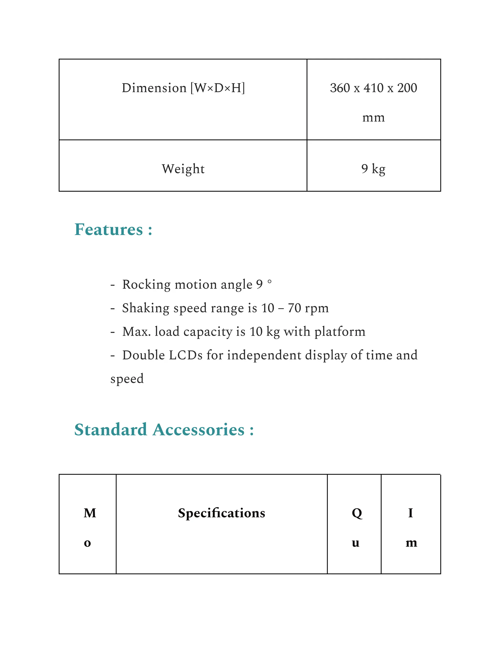 Dimension [W×D×H] 360 x 410 x 200
mm
Weight 9 kg
Features :
​ - Rocking motion angle 9 °
​ - Shaking speed range is 10 – 70 rpm
​ - Max. load capacity is 10 kg with platform
​ - Double LCDs for independent display of time and
speed
Standard Accessories :
M
o
Specifications Q
u
I
m
 