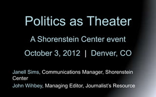 Politics as Theater
       A Shorenstein Center event
    October 3, 2012 | Denver, CO

Janell Sims, Communications Manager, Shorenstein
Center
John Wihbey, Managing Editor, Journalist’s Resource
 