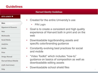 Guidelines



             • Created for the entire University‟s use
                 •   PIN Login
             • Goal is to create a consistent and high quality
               experience of Harvard both in print and on the
               web
             • Downloadable logo/branding assets and
               specific color/branding guidance
             • Constantly evolving best practices for social
               and mobile
             • “Video Toolkit” which includes “how-to”
               guidance on basics of composition as well as
               downloadable editing assets
             • Downloadable school shield files
                                                                 3
 