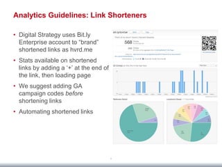 Analytics Guidelines: Link Shorteners

• Digital Strategy uses Bit.ly
  Enterprise account to “brand”
  shortened links as hvrd.me
• Stats available on shortened
  links by adding a „+‟ at the end of
  the link, then loading page
• We suggest adding GA
  campaign codes before
  shortening links
• Automating shortened links




                                        9
 
