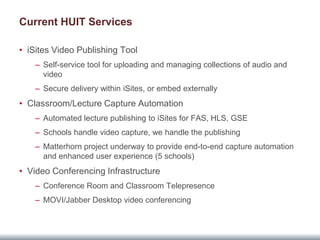 Current HUIT Services

• iSites Video Publishing Tool
    – Self-service tool for uploading and managing collections of audio and
      video
    – Secure delivery within iSites, or embed externally
• Classroom/Lecture Capture Automation
    – Automated lecture publishing to iSites for FAS, HLS, GSE
    – Schools handle video capture, we handle the publishing
    – Matterhorn project underway to provide end-to-end capture automation
      and enhanced user experience (5 schools)
• Video Conferencing Infrastructure
    – Conference Room and Classroom Telepresence
    – MOVI/Jabber Desktop video conferencing
 