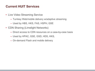 Current HUIT Services

• Live Video Streaming Service
   – Turnkey Web/mobile delivery w/adaptive streaming
   – Used by HBS, HKS, FAS, HSPH, GSE
• CDN Sharing (Limelight Networks)
   – Direct access to CDN resources on a case-by-case basis
   – Used by HPAC, GSE, GSD, HDS, HKS,
   – On-demand Flash and mobile delivery
 