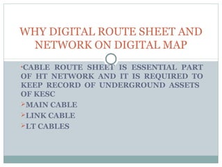 WHY DIGITAL ROUTE SHEET AND
NETWORK ON DIGITAL MAP
•CABLE ROUTE SHEET IS ESSENTIAL PART
OF HT NETWORK AND IT IS REQUIRED TO
KEEP RECORD OF UNDERGROUND ASSETS
OF KESC
MAIN CABLE
LINK CABLE
LT CABLES
 