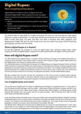 www.7kcr.com
Page - 11
Digital Rupee:
Here is everything to know about it
RBI announced the launch of the first pilot for retail digital
Rupee.
The first pilot of Digital Rupee or e-rupee has launched on
01 December 2022.
RBI has partnered with four banks across 4 cities initially.
Digital Rupee or e-Rupee is a form of digital token that
represents legal tender. Unlike cryptocurrencies, the digital
Rupee is issued in the same denominations as paper currency
and coins.
The Reserve Bank of India (RBI) on Tuesday announced the launch of the first pilot for retail digital
Rupee or e-rupee on December 1. To start with, the RBI has partnered with four banks including State
Bank of India, ICICI Bank, Yes Bank, and IDFC First Bank in Mumbai, New Delhi, Bengaluru, and
Bhubaneswar. Initially, RBI said, the pilot would cover only the closed user group (CUG) comprising
participating customers and merchants.
As the RBI explained, the e-Rupee is a form of digital token that represents legal tender. Unlike
cryptocurrencies, the digital Rupee is issued in the same denominations as paper currency and coins.
The RBI explained that digital Rupee or e-Rupee will be distributed through intermediaries like banks to
customers and merchants. Users will be able to transact with e-Rupee through a digital wallet offered by
the eligible banks and stored on mobile phones or devices.
The central bank also confirmed that the transaction in digital Rupee can happen between Person to Person
(P2P) and Person to Merchant (P2M). Users will be able to make payments through e-Rupee using QR codes
displayed at merchant locations, just like online transactions are done. “The e-Rupee would offer features of
physical cash like trust, safety and settlement finality. As in the case of cash, it will not earn any interest and
can be converted to other forms of money, like deposits with banks,” the official RBI release stated.
RBI also revealed that the pilot will test the “robustness of the entire process of digital rupee creation,
distribution, and retail usage in real-time. Different features and applications of the e-Rupee token and
architecture will be tested in future pilots, based on the learning from this pilot.”.
List of eligible banks and cities?
The central bank revealed that the rollout of digital Rupee will happen in a phased manner. To start with, in
the first phase the pilot will begin with four banks - State Bank of India, ICICI Bank, Yes Bank and IDFC First
Bank across only four cities. These cities include - Mumbai, New Delhi, Bengaluru, and Bhubaneswar. Going
forward, RBI revealed, four more banks will join the pilot including - Bank of Baroda, Union Bank of India,
HDFC Bank and Kotak Mahindra Bank.
Later, the facility will be extended across many more Indian cities including Ahmedabad, Gangtok, Guwahati,
Hyderabad, Indore, Kochi, Lucknow, Patna, and Shimla. Eventually, the facility will roll out to other parts of the
country. The timeline of the official rollout hasn’t been revealed yet. “The scope of pilot may be expanded
gradually to include more banks, users, and locations as needed,” RBI said.
The RBI has been talking about introducing the digital Rupee for a long time and starting Dec 1 some users
will be able to use e-Rupee to make transactions. With the digital Rupee, the broader wish of the central
bank is to execute a full-fledged launch of the CBDC (central bank digital currency) in the near future.
What is digital Rupee or e-Rupee?
How will digital Rupee work?
 