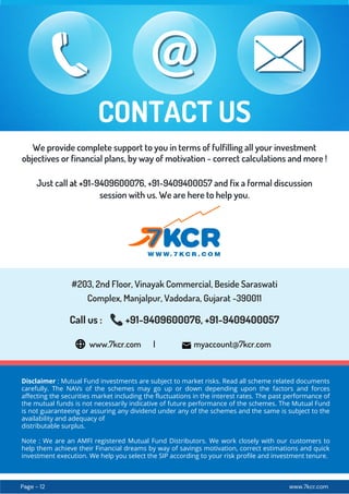 www.7kcr.com
Page - 12
Disclaimer : Mutual Fund investments are subject to market risks. Read all scheme related documents
carefully. The NAVs of the schemes may go up or down depending upon the factors and forces
affecting the securities market including the fluctuations in the interest rates. The past performance of
the mutual funds is not necessarily indicative of future performance of the schemes. The Mutual Fund
is not guaranteeing or assuring any dividend under any of the schemes and the same is subject to the
availability and adequacy of
distributable surplus.
Note : We are an AMFI registered Mutual Fund Distributors. We work closely with our customers to
help them achieve their Financial dreams by way of savings motivation, correct estimations and quick
investment execution. We help you select the SIP according to your risk profile and investment tenure.
www.7kcr.com | myaccount@7kcr.com
We provide complete support to you in terms of fulfilling all your investment
objectives or financial plans, by way of motivation - correct calculations and more !
CONTACT US
Just call at +91-9409600076, +91-9409400057 and fix a formal discussion
session with us. We are here to help you.
Call us : +91-9409600076, +91-9409400057
#203, 2nd Floor, Vinayak Commercial, Beside Saraswati
Complex, Manjalpur, Vadodara, Gujarat -390011
 