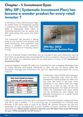 www.7kcr.com
Page - 3
Chapter - 1: Investment Gyan
Why SIP ( Systematic Investment Plan) has
become a wonder product for every retail
investor ?
A TOI Story in Nov 29th Business Page,
by Aseem Gujar of Timesgroup, quoted
a statement of Mercedes- Benz India
Sales & Marketing head sales &
marketing Santosh Iyer as saying that
SIPs were eating into Luxury Car Sales
in India.
This statement has become a talking
point in the mutual Fund Industry and
retail community. This statement was
almost a validation of the industry's
efforts to promote an investing culture
in India.
29th Nov 2022
Times of India, Business Page
We as a Financial Product Distributor are so excited to see such statement coming
from Merc, as we always been promoting SIP for all our investors. Hence, we thought to
pick this article as a reference point for our sales pitch in Favour of SIP (Systematic
Investment Plan).
Investing regularly through SIP helps you in getting the cost averaging advantage from
an Equity Scheme and enable individuals to save not just for future needs like
education, marriage and retirements but also for aspirational purchases like Luxury
Cars etc.
A Mercedes- Benz C300d will surely give
you an adrenaline rush when its 265-
horsepower engine pushes you back into
the seat. But won't it be even more
satisfying if you didn't have the huge
burden of a loan to pay off for the
depreciating asset. The table on left side
shows the expected fund value which
can be achieved by your regular and
planned investments in a good Equity
Fund through SIP
Most of the investor think that SIP is a scheme! It should be properly understood here
that SIP is not a scheme - it is a recurring way of investments in a Mutual Fund
Scheme. A SIP works best in case of an Equity MF Scheme because you get the
advantage of cost averaging due to price volatility in Equity schemes. So, the Key
Questions are: Which Equity scheme is best for your SIP plan? How much SIP is best
for you ? What should be my SIP tenure ?
 