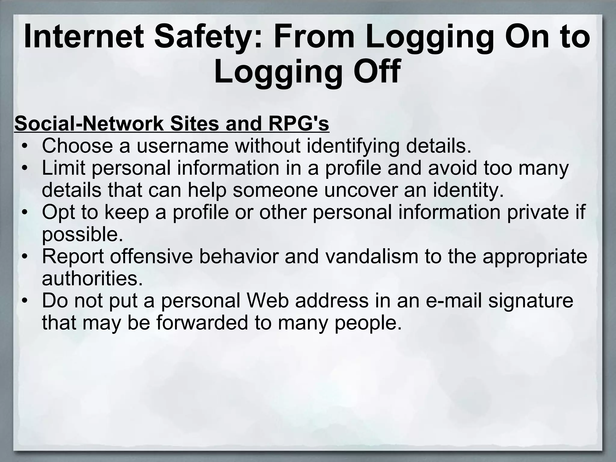 Internet Safety: From Logging On to Logging Off Social-Network Sites and RPG's Choose a username without identifying details.  Limit personal information in a profile and avoid too many details that can help someone uncover an identity.  Opt to keep a profile or other personal information private if possible.  Report offensive behavior and vandalism to the appropriate authorities.  Do not put a personal Web address in an e-mail signature that may be forwarded to many people.  
